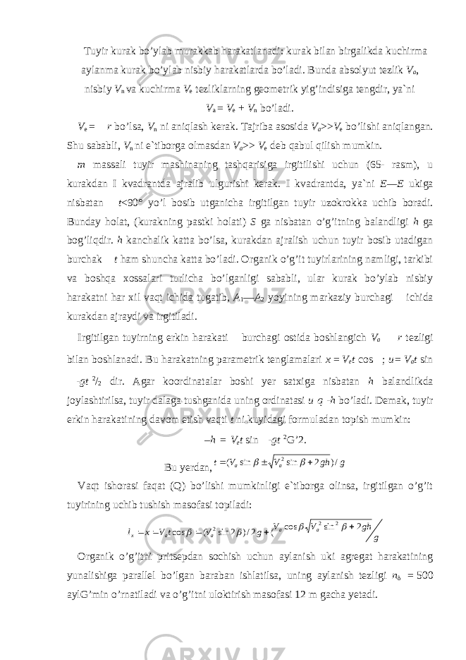 Tuyir kurak bo’ylab murakkab harakatlanadi: kurak bilan birgalikda kuchirma aylanma kurak bo’ylab nisbiy harakatlarda bo’ladi. Bunda absolyut tezlik V a , nisbiy V n va kuchirma V e tezliklarning geometrik yig’indisiga tengdir, ya`ni V a   =   V e   +   V n bo’ladi. V e   =   r bo’lsa, V n ni aniqlash kerak. Tajriba asosida V a >> V e bo’lishi aniqlangan. Shu sababli, V n ni e`tiborga olmasdan V a >>   V e deb qabul qilish mumkin. m massali tuyir mashinaning tashqarisiga irgitilishi uchun (65- rasm), u kurakdan I kvadrantda ajralib ulgurishi kerak. I kvadrantda, ya`ni E—E ukiga nisbatan t <90° yo’l bosib utganicha irgitilgan tu yir uzokrokka uchib boradi. Bunday holat, (kurakning pastki holati) S ga nisbatan o’g’itning balandligi h ga bog’liqdir. h kanchalik katta bo’lsa, kurakdan ajralish uchun tuyir bosib utadigan burchak t ham shuncha katta bo’ladi. Organik o’g’it tuyirlarining namligi, tarkibi va boshqa xossalari turlicha bo’lganligi sababli, ular kurak bo’ylab nisbiy harakatni har xil vaqt ichida tugatib, A 1 — A 2 yoyining markaziy burchagi ichida kurakdan ajraydi va irgitiladi. Irgitilgan tuyirning erkin harakati burchagi ostida boshlangich V a r tezligi bilan boshlanadi. Bu harakatning parametrik tenglamalari x   =   V e t cos ; u=   V a t sin - gt   2 / 2 dir. Agar koordinatalar boshi yer satxiga nisbatan h balandlikda joylashtirilsa, tuyir dalaga tushganida uning ordinatasi u   q   -h bo’ladi. Demak, tuyir erkin harakatining davom etish vaqti t ni kuyidagi formuladan topish mumkin: –h   =   V e t sin - gt   2 G’2. Bu yerdan,g gh V V t a a /) 2 sin sin ( 2      Vaqt ishorasi faqat (Q) bo’lishi mumkinligi e`tiborga olinsa, irgitilgan o’g’it tuyirining uchib tushish masofasi topiladi: g gh V V g V t V x l a a a a x 2 sin cos ( 2/) 2 sin ( cos 2 2 2          Organik o’g’itni pritsepdan sochish uchun aylanish uki agregat harakatining yunalishiga parallel bo’lgan baraban ishlatilsa, uning aylanish tezligi n    =   500 aylG’min o’rnatiladi va o’g’itni uloktirish masofasi 12 m gacha yetadi. 