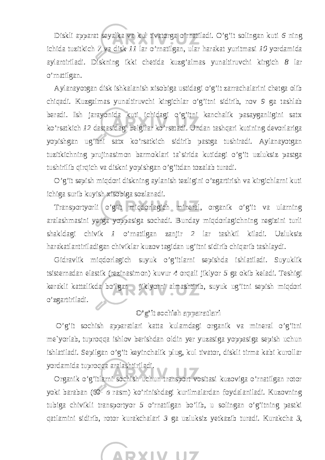 Diskli apparat seyalka va kul tivatorga o’rnatiladi. O’g’it solingan kuti 6 ning ichida tuzitkich 7 va disk 11 lar o’rnatilgan, ular harakat yuritmasi 10 yordamida aylantiriladi. Disk ning ikki chetida kuzg’almas yunaltiruvchi kirgich 8 lar o’rnatilgan. Aylanayotgan disk ishkalanish xisobiga ustidagi o’g’it zarrachalarini chetga olib chiqadi. Kuzgalmas yunaltiruvchi kirgichlar o’g’itni sidirib, nov 9 ga tashlab beradi. Ish jarayonida kuti ichidagi o’g’itni kanchalik pasayganligini satx ko’rsatkich 12 dastasidagi belgilar ko’rsatadi. Undan tashqari kutining devorlariga yopishgan ug’itni satx ko’rsatkich sidirib pastga tushiradi. Aylanayotgan tuzitkichning prujinasimon barmoklari ta`sirida kutidagi o’g’it uzluksiz pastga tushirilib qirqich va diskni yopishgan o’g’itdan tozalab turadi. O’g’it sepish miqdori diskning aylanish tezligini o’zgartirish va kirgichlarni kuti ichiga surib kuyish xisobiga sozlanadi. Transportyorli o’g’it miqdorlagich mineral, organik o’g’it va ularning aralashmasini yerga yoppasiga sochadi. Bunday miqdorlagichning negizini turli shakldagi chivik 1 o’rnatilgan zanjir 2 lar tashkil kiladi. Uzluksiz harakatlantiriladigan chiviklar kuzov tagidan ug’itni sidirib chiqarib tashlaydi. Gidravlik miqdorlagich suyuk o’g’itlarni sepishda ishlatiladi. Suyuklik tsisternadan elastik (rezinasimon) kuvur 4 orqali jiklyor 5 ga okib keladi. Teshigi kerakli kattalikda bo’lgan jiklyorni almashtirib, suyuk ug’itni sepish miqdori o’zgartiriladi. O’g’it sochish apparatlari   O’g’it sochish apparatlari katta kulamdagi organik va mineral o’g’itni me`yorlab, tuproqqa ishlov berishdan oldin yer yuzasiga yoppasiga sepish uchun ishlatiladi. Sepilgan o’g’it keyinchalik plug, kul tivator, diskli tirma kabi kurollar yordamida tuproqqa aralashtiriladi. Organik o’g’itlarni sochish uchun transport vositasi kuzoviga o’rnatilgan rotor yoki baraban (60- a rasm) ko’rinishdagi kurilmalardan foydalaniladi. Kuzovning tubiga chivikli transportyor 5 o’rnatilgan bo’lib, u solingan o’g’itning pastki qatlamini sidirib, rotor kurakchalari 3 ga uzluksiz yetkazib turadi. Kurakcha 3 , 