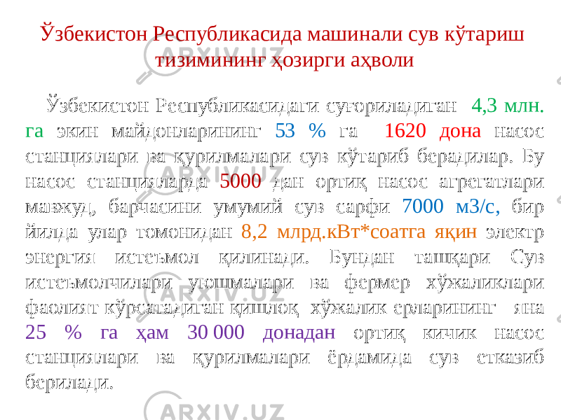 Ўзбекистон Республикасидаги суғориладиган 4,3 млн. га экин майдонларининг 53 % га 1620 дона насос станциялари ва қурилмалари сув кўтариб берадилар. Бу насос станцияларда 5000 дан ортиқ насос агрегатлари мавжуд, барчасини умумий сув сарфи 7000 м3/с, бир йилда улар томонидан 8,2 млрд.кВт*соатга яқин электр энергия истеъмол қилинади. Бундан ташқари Сув истеъмолчилари уюшмалари ва фермер хўжаликлари фаолият кўрсатадиган қишлоқ хўжалик ерларининг яна 25 % га ҳам 30 000 донадан ортиқ кичик насос станциялари ва қурилмалари ёрдамида сув етказиб берилади. Ўзбекистон Республикасида машинали сув кўтариш тизимининг ҳозирги аҳволи 