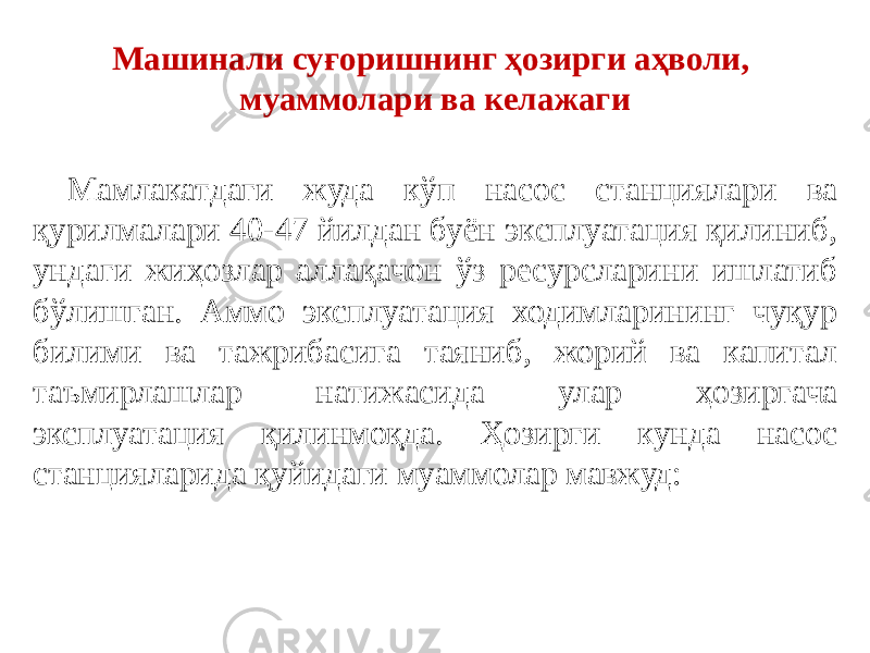 Машинали суғоришнинг ҳозирги аҳволи, муаммолари ва келажаги Мамлакатдаги жуда кўп насос станциялари ва қурилмалари 40-47 йилдан буён эксплуатация қилиниб, ундаги жиҳозлар аллақачон ўз ресурсларини ишлатиб бўлишган. Аммо эксплуатация ходимларининг чуқур билими ва тажрибасига таяниб, жорий ва капитал таъмирлашлар натижасида улар ҳозиргача эксплуатация қилинмоқда. Ҳозирги кунда насос станцияларида қуйидаги муаммолар мавжуд: 