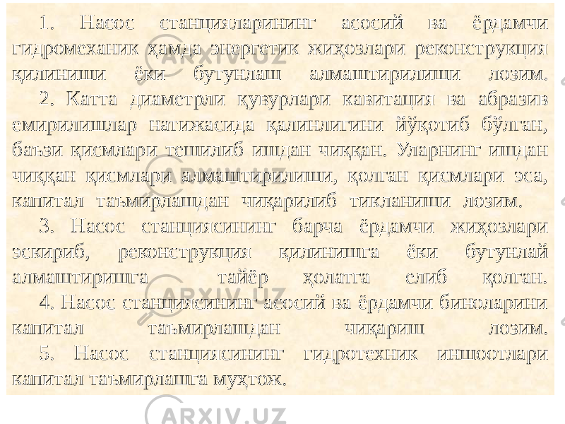 1. Насос станцияларининг асосий ва ёрдамчи гидромеханик ҳамда энергетик жиҳозлари реконструкция қилиниши ёки бутунлаш алмаштирилиши лозим. 2. Катта диаметрли қувурлари кавитация ва абразив емирилишлар натижасида қалинлигини йўқотиб бўлган, баъзи қисмлари тешилиб ишдан чиққан. Уларнинг ишдан чиққан қисмлари алмаштирилиши, қолган қисмлари эса, капитал таъмирлашдан чиқарилиб тикланиши лозим. 3. Насос станциясининг барча ёрдамчи жиҳозлари эскириб, реконструкция қилинишга ёки бутунлай алмаштиришга тайёр ҳолатга елиб қолган. 4. Насос станциясининг асосий ва ёрдамчи биноларини капитал таъмирлашдан чиқариш лозим. 5. Насос станциясининг гидротехник иншоотлари капитал таъмирлашга муҳтож. 