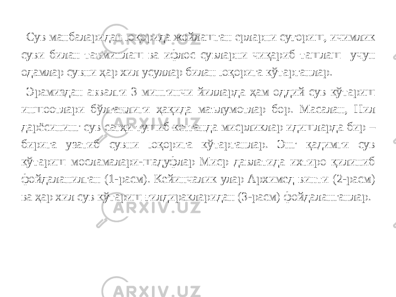 Сув манбаларидан юқорида жойлашган ерларни суғориш, ичимлик суви билан таъминлаш ва ифлос сувларни чиқариб ташлаш учун одамлар сувни ҳар хил усуллар билан юқорига кўтарганлар. Эрамиздан аввалги 3 мингинчи йилларда ҳам оддий сув кўтариш иншоотлари бўлганлиги ҳақида маълумотлар бор. Масалан, Нил дарёсининг сув сатҳи тушиб кетганда мисрликлар идишларда бир – бирига узатиб сувни юқорига кўтарганлар. Энг қадимги сув кўтариш мосламалари-шадуфлар Миср давлатида ихтиро қилиниб фойдаланилган (1-расм). Кейинчалик улар Архимед винти (2-расм) ва ҳар хил сув кўтариш ғилдиракларидан (3-расм) фойдаланганлар. 