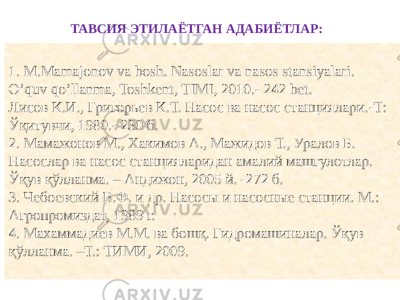 1. M.Mamajonov va bosh. Nasoslar va nasos stansiyalari. O’quv qo’llanma, Toshkent, TIMI, 2010.- 242 bet. Лисов К.И., Григорьев К.Т. Насос ва насос станциялари.-Т: Ўқитувчи, 1980.- 230 б. 2. Мамажонов М., Хакимов А., Мажидов Т., Уралов Б. Насослар ва насос станцияларидан амалий машғулотлар. Ўқув қўлланма. – Андижон, 2005 й. -272 б. 3. Чебоевский В.Ф. и др. Насосы и насосные станции. М.: Агропромиздат, 1989 г. 4. Махаммадиев М.М. в а бошқ. Гидромашиналар. Ўқув қўлланма. –Т.: ТИМИ, 2009. ТАВСИЯ ЭТИЛАЁТГАН АДАБИЁТЛАР: 