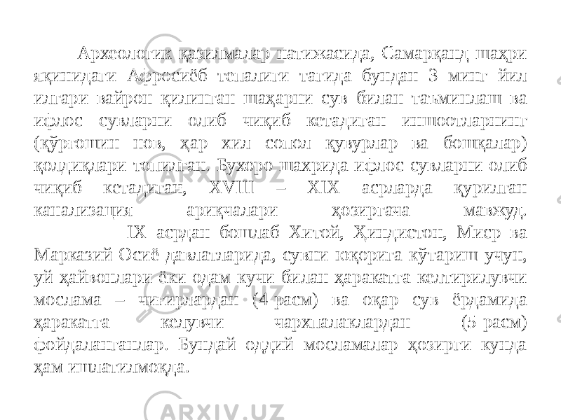 Археологик қазилмалар натижасида, Самарқанд шаҳри яқинидаги Афросиёб тепалиги тагида бундан 3 минг йил илгари вайрон қилинган шаҳарни сув билан таъминлаш ва ифлос сувларни олиб чиқиб кетадиган иншоотларнинг (қўрғошин нов, ҳар хил сопол қувурлар ва бошқалар) қолдиқлари топилган. Бухоро шахрида ифлос сувларни олиб чиқиб кетадиган, XVIII – XIX асрларда қурилган канализация ариқчалари ҳозиргача мавжуд. IX асрдан бошлаб Хитой, Ҳиндистон, Миср ва Марказий Осиё давлатларида, сувни юқорига кўтариш учун, уй ҳайвонлари ёки одам кучи билан ҳаракатга келтирилувчи мослама – чиғирлардан (4-расм) ва оқар сув ёрдамида ҳаракатга келувчи чархпалаклардан (5-расм) фойдаланганлар. Бундай оддий мосламалар ҳозирги кунда ҳам ишлатилмоқда. 