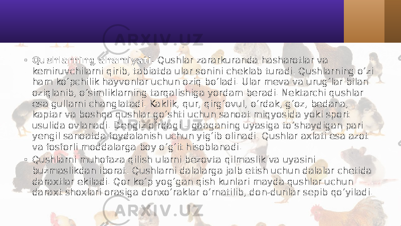 • Qushlarning ahamiyati. Qushlar zararkuranda hasharotlar va kemiruvchilarni qirib, tabiatda ular sonini cheklab turadi. Qushlarning o‘zi ham ko‘pchilik hayvonlar uchun oziq bo‘ladi. Ular meva va urug‘lar bilan oziqlanib, o‘simliklarning tarqalishiga yordam beradi. Nektarchi qushlar esa gullarni changlatadi. Kaklik, qur, qirg‘ovul, o‘rdak, g‘oz, bedana, kaptar va boshqa qushlar go‘shti uchun sanoat miqyosida yoki sport usulida ovlanadi. Dengiz o‘rdagi – gaaganing uyasiga to‘shaydigan pari yengil sanoatda foydalanish uchun yig‘ib olinadi. Qushlar axlati esa azot va fosforli moddalarga boy o‘g‘it hisoblanadi. • Qushlarni muhofaza qilish ularni bezovta qilmaslik va uyasini buzmaslikdan iborat. Qushlarni dalalarga jalb etish uchun dalalar chetida daraxtlar ekiladi. Qor ko‘p yog‘gan qish kunlari mayda qushlar uchun daraxt shoxlari orasiga donxo‘raklar o‘rnatilib, don-dunlar sepib qo‘yiladi. 