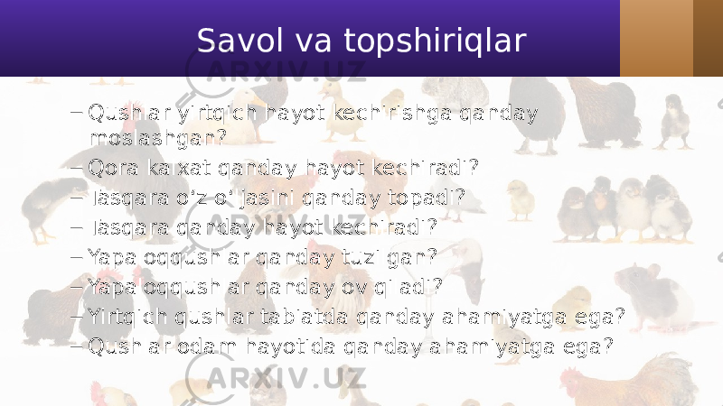 Savol va topshiriqlar – Qushlar yirtqich hayot kechirishga qanday moslashgan? – Qora kalxat qanday hayot kechiradi? – Tasqara o‘z o‘ljasini qanday topadi? – Tasqara qanday hayot kechiradi? – Yapaloqqushlar qanday tuzilgan? – Yapaloqqushlar qanday ov qiladi? – Yirtqich qushlar tabiatda qanday ahamiyatga ega? – Qushlar odam hayotida qanday ahamiyatga ega? 