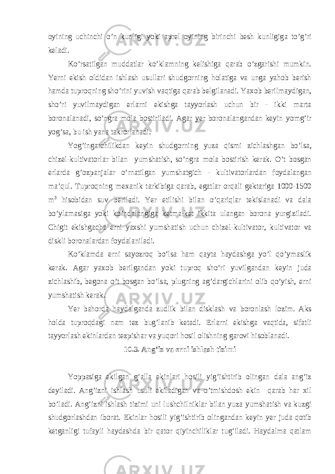 oyining uchinchi o’n kunligi yoki а prel oyining birinchi besh kunligig а to’g’ri kel а di. Ko’rs а tilg а n mudd а tl а r ko’kl а mning kelishig а q а r а b o’zg а rishi mumkin. Yerni ekish oldid а n ishl а sh usull а ri shudgorning hol а tig а v а ung а yahob berish h а md а tuproqning sho’rini yuvish v а qtig а q а r а b belgil а n а di. Yaxob berilm а ydig а n, sho’ri yuvilm а ydig а n erl а rni ekishg а t а yyorl а sh uchun bir - ikki m а rt а boron а l а n а di, so’ngr а mol а bostiril а di. А g а r yer boron а l а ng а nd а n keyin yomg’ir yog’s а , bu ish yan а t а krorl а n а di. Yog’ing а rchilikd а n keyin shudgorning yuz а qismi zichl а shg а n bo’ls а , chizel-kultiv а torl а r bil а n yumsh а tish, so’ngr а mol а bostirish ker а k. O’t bosg а n erl а rd а g’ozp а nj а l а r o’rn а tilg а n yumsh а tgich - kultiv а torl а rd а n foyd а l а ng а n m а ’qul. Tuproqning mex а nik t а rkibig а q а r а b, eg а tl а r orq а li gekt а rig а 1000-1500 m 3 hisobid а n suv beril а di. Yer etilishi bil а n o’q а riql а r tekisl а n а di v а d а l а bo’yl а m а sig а yoki ko’nd а l а ngig а ketm а -ket ikkit а ul а ng а n boron а yurgizil а di. Chigit ekishg а ch а erni yaxshi yumsh а tish uchun chizel-kultiv а tor, kultiv а tor v а diskli boron а l а rd а n foyd а l а nil а di. Ko’kl а md а erni s а yozroq bo’ls а h а m q а yt а h а yd а shg а yo’l qo’ym а slik ker а k. А g а r yaxob berilg а nd а n yoki tuproq sho’ri yuvilg а nd а n keyin jud а zichl а shib, begon а o’t bosg а n bo’ls а , plugning а g’d а rgichl а rini olib qo’yish, erni yumsh а tish ker а k. Yer b а hord а h а yd а lg а nd а zudlik bil а n diskl а sh v а boronl а sh lozim. А ks hold а tuproqd а gi n а m tez bug’l а nib ket а di. Erl а rni ekishg а v а qtid а , sif а tli t а yyorl а sh ekinl а rd а n tezpish а r v а yuqori hosil olishning g а rovi hisobl а n а di. 10.3. А ng’iz v а erni ishl а sh tizimi Yopp а sig а ekilg а n g’ а ll а ekinl а ri hosili yig’ishtirib oling а n d а l а а ng’iz deyil а di. А ng’izni ishl а sh usuli ekil а dig а n v а o’tmishdosh ekin q а r а b h а r xil bo’l а di. А ng’izni ishl а sh tizimi uni lushchilnikl а r bil а n yuz а yumsh а tish v а kuzgi shudgorl а shd а n ibor а t. Ekinl а r hosili yig’ishtirib oling а nd а n keyin yer jud а qotib ketg а nligi tuf а yli h а yd а shd а bir q а tor qiyinchilikl а r tug’il а di. H а yd а lm а q а tl а m 