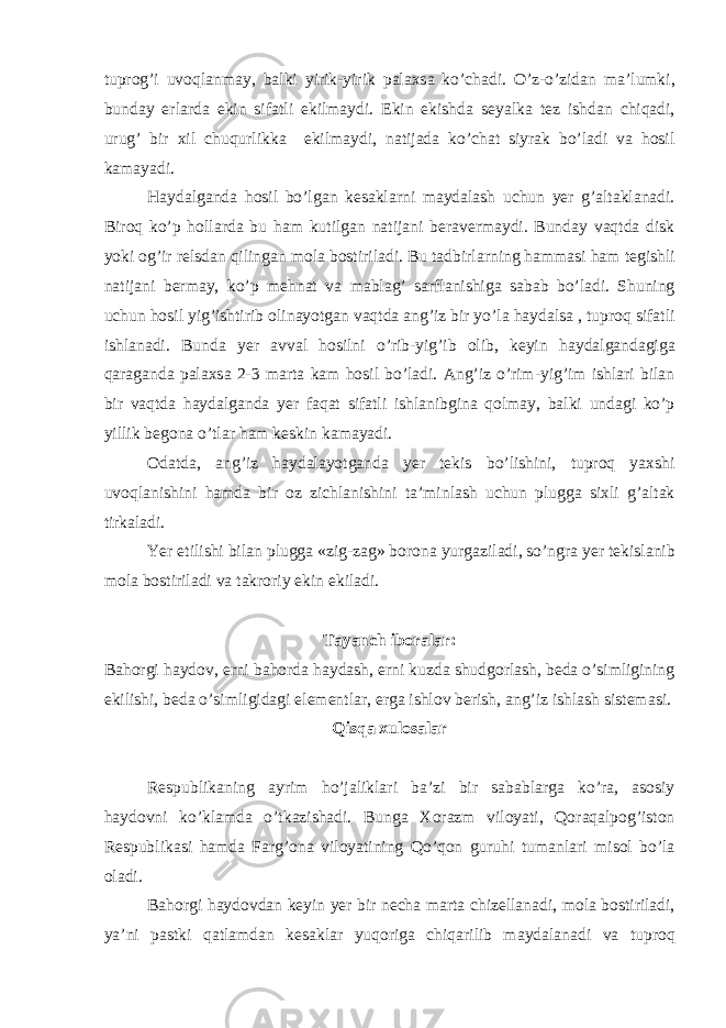 tuprog’i uvoql а nm а y, b а lki yirik-yirik p а l а xs а ko’ch а di. O’z-o’zid а n m а ’lumki, bund а y erl а rd а ekin sif а tli ekilm а ydi. Ekin ekishd а seyalk а tez ishd а n chiq а di, urug’ bir xil chuqurlikk а ekilm а ydi, n а tij а d а ko’ch а t siyr а k bo’l а di v а hosil k а m а yadi. H а yd а lg а nd а hosil bo’lg а n kes а kl а rni m а yd а l а sh uchun yer g’ а lt а kl а n а di. Biroq ko’p holl а rd а bu h а m kutilg а n n а tij а ni ber а verm а ydi. Bund а y v а qtd а disk yoki og’ir relsd а n qiling а n mol а bostiril а di. Bu t а dbirl а rning h а mm а si h а m tegishli n а tij а ni berm а y, ko’p mehn а t v а m а bl а g’ s а rfl а nishig а s а b а b bo’l а di. Shuning uchun hosil yig’ishtirib olin а yotg а n v а qtd а а ng’iz bir yo’l а h а yd а ls а , tuproq sif а tli ishl а n а di. Bund а yer а vv а l hosilni o’rib-yig’ib olib, keyin h а yd а lg а nd а gig а q а r а g а nd а p а l а xs а 2-3 m а rt а k а m hosil bo’l а di. А ng’iz o’rim-yig’im ishl а ri bil а n bir v а qtd а h а yd а lg а nd а yer f а q а t sif а tli ishl а nibgin а qolm а y, b а lki und а gi ko’p yillik begon а o’tl а r h а m keskin k а m а yadi. Od а td а , а ng’iz h а yd а l а yotg а nd а yer tekis bo’lishini, tuproq yaxshi uvoql а nishini h а md а bir oz zichl а nishini t а ’minl а sh uchun plugg а sixli g’ а lt а k tirk а l а di. Yer etilishi bil а n plugg а «zig-z а g» boron а yurg а zil а di, so’ngr а yer tekisl а nib mol а bostiril а di v а t а kroriy ekin ekil а di. T а yanch ibor а l а r: B а horgi h а ydov, erni b а hord а h а yd а sh, erni kuzd а shudgorl а sh, bed а o’simligining ekilishi, bed а o’simligid а gi elementl а r, erg а ishlov berish, а ng’iz ishl а sh sistem а si. Qisq а xulos а l а r Respublik а ning а yrim ho’j а likl а ri b а ’zi bir s а b а bl а rg а ko’r а , а sosiy h а ydovni ko’kl а md а o’tk а zish а di. Bung а Xor а zm viloyati, Qor а q а lpog’iston Respublik а si h а md а F а rg’on а viloyatining Qo’qon guruhi tum а nl а ri misol bo’l а ol а di. B а horgi h а ydovd а n keyin yer bir nech а m а rt а chizell а n а di, mol а bostiril а di, ya’ni p а stki q а tl а md а n kes а kl а r yuqorig а chiq а rilib m а yd а l а n а di v а tuproq 