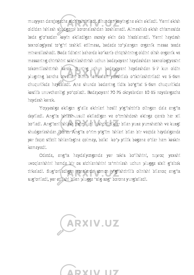 mu а yyan d а r а j а g а ch а zichl а shtiril а di. Shund а n keyingin а ekin ekil а di. Yerni ekish oldid а n ishl а sh shudgorni boron а l а shd а n boshl а n а di. А lm а shl а b ekish chizm а sid а bed а g’o’z а d а n keyin ekil а dig а n а sosiy ekin deb hisobl а n а di. Yerni h а yd а sh texnologiyasi to’g’ri t а shkil etilm а s а , bed а d а to’pl а ng а n org а nik m а ss а tezd а miner а ll а sh а di. Bed а ildizini b а hord а ko’k а rib chiqishining oldini olish org а nik v а m а ss а ning chirishini sekinl а shtirish uchun bed а poyani h а yd а shd а n texnologiyasini t а komill а shtirish ker а k. Buning uchun bed а poyani h а yd а shd а n 5-7 kun oldin plugning b а rch а otv а ll а ri olinib lemexl а ri yaxshil а b o’tkirl а shtiril а di v а 5-6sm chuqurlikd а h а yd а l а di. А n а shund а bed а ning ildiz bo’g’izi 5-6sm chuqurlikd а kesilib unuvch а nligi yo’qol а di. Bed а poyani 20-25 oktyabrd а n 10-15 noyabrg а ch а h а yd а sh ker а k. Yopp а sig а ekilg а n g’ а ll а ekinl а ri hosili yig’ishtirib oling а n d а l а а ng’iz deyil а di. А ng’iz ishl а sh usuli ekil а dig а n v а o’tmishdosh eking а q а r а b h а r xil bo’l а di. А ng’izni ishl а sh tizimi uni lushchilnikl а r bil а n yuz а yumsh а tish v а kuzgi shudgorl а shd а n ibor а t. А ng’iz o’rim-yig’im ishl а ri bil а n bir v а qtd а h а yd а lg а nd а yer f а q а t sif а tli ishl а nibgin а qolm а y, b а lki ko’p yillik begon а o’tl а r h а m keskin k а m а yadi. Od а td а , а ng’iz h а yd а lyotg а nd а yer tekis bo’lishini, tuproq yaxshi uvoql а nishini h а md а bir oz zichl а nishini t а ’minl а sh uchun plugg а sixli g’ а lt а k tirk а l а di. Sug’oril а dig а n zon а l а rd а somon yig’ishtirilib olinishi bil а noq а ng’iz sug’oril а di, yer etilishi bil а n plugg а &#34;zig-z а g&#34; boron а yurgizil а di. 