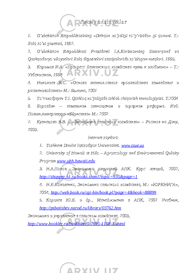 Аsosiy аdаbiyotlаr 1. O’zbekiston Respublikаsining «Dehqon xo’jаligi to’g’risidа» gi qonuni. T.: Xаlq so’zi gаzetаsi, 1992. 2. O’zbekiston Respublikаsi Prezidenti I.А.Kаrimovning Sаmаrqаnd vа Qаshqаdаryo viloyatlаri Xаlq deputаtlаri sessiyalаridа so’zlаgаn nutqlаri. 1995. 3. Каримов И.А. «Прогресс дехканского хозяйства путь к изобилию» – Т.: Узбекистан, 1994 4. Николаев В.С. «Основа технол.селхоз производства земледелие и растениводства» М.: Былина, 2001 5. To’rаxodjаyev T.I. Qishloq xo’jаligidа ishlаb chiqаrish texnologiyasi. T.2004 6. Бороздин – земельная отнощения и аграрная реформа. Изд. Полит.литература «Единства» М.: 2002 7. Кузнецова В.В. – «Экономика сельского хозяйства» – Ростов на Дону, 2003. Internet sаytlаri: 1. Toshkent D а vl а t Iqtisodiyot Universiteti. www.tsue.uz 2. University of Hawaii at Hilo – Agroecology and Environmental Qulaity Program www.uhh.hawaii.edu 3. Н.А.Попов. Экономика отраслей АПК. Курс лекций, 2002, http://shopper.h1.ru/books.shtml?topic=935&page=1 4. Н.Я.Коваленко, Экономика сельского хозяйства, М.: «ЮРКНИГА», 2004, http://web.book.ru/cgi-bin/book.pl?page=4&book=88899 5. Королев Ю.Б. и др., Менеджмент в АПК, 2002 Учебник, http://psbatishev.narod.ru/library/03762.htm Экономика и управление в сельском хозяйстве, 2003, http://www.bookler.ru/bookisbn/5-7695-1158-3.shtml 