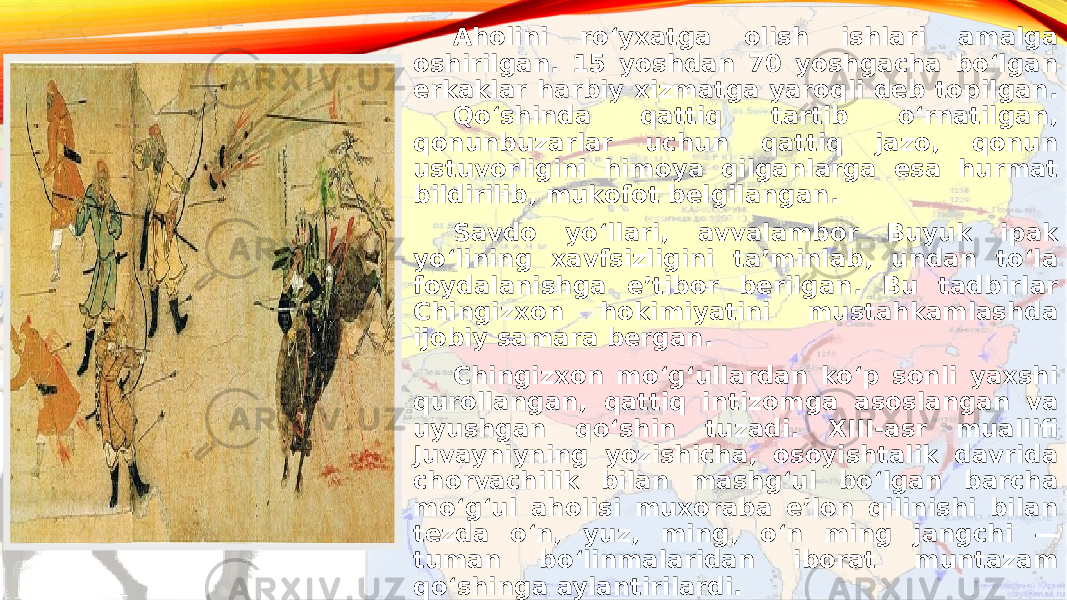   Aholini roʻyxatga olish ishlari amalga oshirilgan. 15 yoshdan 70 yoshgacha boʻlgan erkaklar harbiy xizmatga yaroqli deb topilgan. Qoʻshinda qattiq tartib oʻrnatilgan, qonunbuzarlar uchun qattiq jazo, qonun ustuvorligini himoya qilganlarga esa hurmat bildirilib, mukofot belgilangan. Savdo yoʻllari, avvalambor Buyuk ipak yoʻlining xavfsizligini taʼminlab, undan toʻla foydalanishga eʼtibor berilgan. Bu tadbirlar Chingizxon hokimiyatini mustahkamlashda ijobiy samara bergan. Chingizxon moʻgʻullardan koʻp sonli yaxshi qurollangan, qattiq intizomga asoslangan va uyushgan qoʻshin tuzadi. XIII-asr muallifi Juvayniyning yozishicha, osoyishtalik davrida chorvachilik bilan mashgʻul boʻlgan barcha moʻgʻul aholisi muxoraba eʼlon qilinishi bilan tezda oʻn, yuz, ming, oʻn ming jangchi — tuman boʻlinmalaridan iborat muntazam qoʻshinga aylantirilardi.  