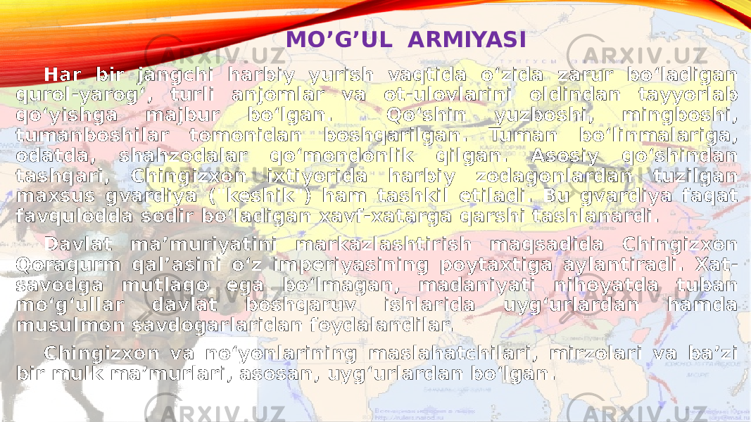 MO’G’UL ARMIYASI Har bir jangchi harbiy yurish vaqtida oʻzida zarur boʻladigan qurol-yarogʻ, turli anjomlar va ot-ulovlarini oldindan tayyorlab qoʻyishga majbur boʻlgan. Qoʻshin yuzboshi, mingboshi, tumanboshilar tomonidan boshqarilgan. Tuman boʻlinmalariga, odatda, shahzodalar qoʻmondonlik qilgan. Asosiy qoʻshindan tashqari, Chingizxon ixtiyorida harbiy zodagonlardan tuzilgan maxsus gvardiya (&#34;keshik&#34;) ham tashkil etiladi. Bu gvardiya faqat favqulodda sodir boʻladigan xavf-xatarga qarshi tashlanardi. Davlat maʼmuriyatini markazlashtirish maqsadida Chingizxon Qoraqurm qalʼasini oʻz imperiyasining poytaxtiga aylantiradi. Xat- savodga mutlaqo ega boʻlmagan, madaniyati nihoyatda tuban moʻgʻullar davlat boshqaruv ishlarida uygʻurlardan hamda musulmon savdogarlaridan foydalandilar. Chingizxon va noʻyonlarining maslahatchilari, mirzolari va baʼzi bir mulk maʼmurlari, asosan, uygʻurlardan boʻlgan.  