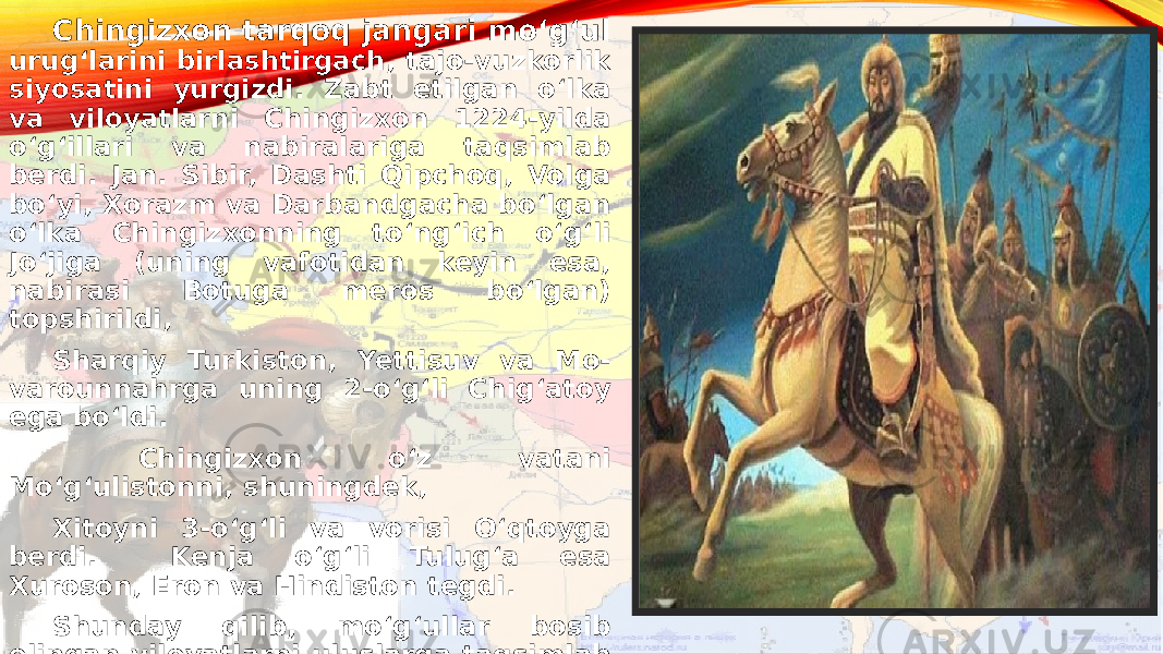 Chingizxon tarqoq jangari moʻgʻul urugʻlarini birlashtirgach, tajo-vuzkorlik siyosatini yurgizdi. Zabt etilgan oʻlka va viloyatlarni Chingizxon 1224-yilda oʻgʻillari va nabiralariga taqsimlab berdi. Jan. Sibir, Dashti Qipchoq, Volga boʻyi, Xorazm va Darbandgacha boʻlgan oʻlka Chingizxonning toʻngʻich oʻgʻli Joʻjiga (uning vafotidan keyin esa, nabirasi Botuga meros boʻlgan) topshirildi, Sharqiy Turkiston, Yettisuv va Mo- varounnahrga uning 2-oʻgʻli Chigʻatoy ega boʻldi. Chingizxon oʻz vatani Moʻgʻulistonni, shuningdek, Xitoyni 3-oʻgʻli va vorisi Oʻqtoyga berdi. Kenja oʻgʻli Tulugʻa esa Xuroson, Eron va Hindiston tegdi. Shunday qilib, moʻgʻullar bosib olingan viloyatlarni uluslarga taqsimlab boshqarishga kirishadi. 