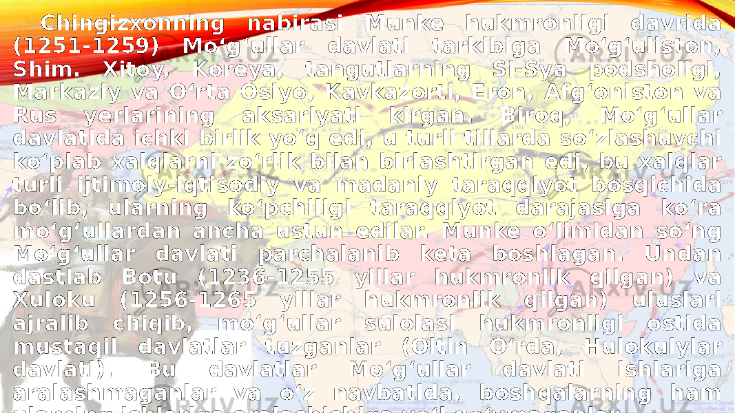 Chingizxonning nabirasi Munke hukmronligi davrida (1251-1259) Moʻgʻullar davlati tarkibiga Moʻgʻuliston, Shim. Xitoy, Koreya, tangutlarning Si-Sya podsholigi, Markaziy va Oʻrta Osiyo, Kavkazorti, Eron, Afgʻoniston va Rus yerlarining aksariyati kirgan. Biroq, Moʻgʻullar davlatida ichki birlik yoʻq edi, u turli tillarda soʻzlashuvchi koʻplab xalqlarni zoʻrlik bilan birlashtirgan edi, bu xalqlar turli ijtimoiy-iqtisodiy va madaniy taraqqiyot bosqichida boʻlib, ularning koʻpchiligi taraqqiyot darajasiga koʻra moʻgʻullardan ancha ustun edilar. Munke oʻlimidan soʻng Moʻgʻullar davlati parchalanib keta boshlagan. Undan dastlab Botu (1236-1255 yillar hukmronlik qilgan) va Xuloku (1256-1265 yillar hukmronlik qilgan) uluslari ajralib chiqib, moʻgʻullar sulolasi hukmronligi ostida mustaqil davlatlar tuzganlar (Oltin Oʻrda, Hulokuiylar davlati). Bu davlatlar Moʻgʻullar davlati ishlariga aralashmaganlar va oʻz navbatida, boshqalarning ham ularning ishlariga aralashishiga yoʻl qoʻymaganlar. 