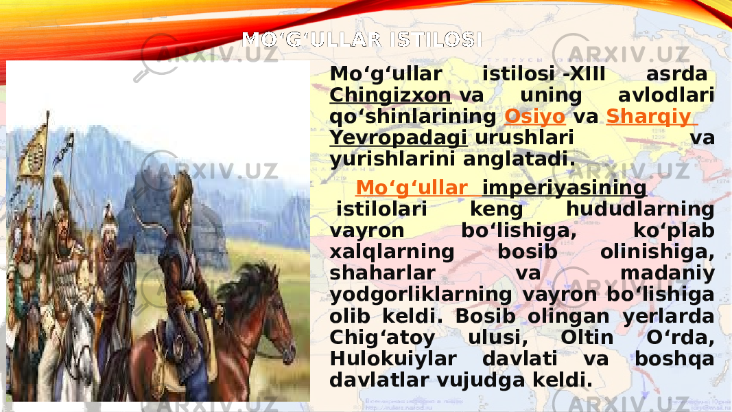 MOʻGʻULLAR ISTILOSI Moʻgʻullar istilosi -XIII asrda  Chingizxon  va uning avlodlari qoʻshinlarining  Osiyo  va  Sharqiy Yevropadagi  urushlari va yurishlarini anglatadi. Moʻgʻullar imperiyasining  istilolari keng hududlarning vayron boʻlishiga, koʻplab xalqlarning bosib olinishiga, shaharlar va madaniy yodgorliklarning vayron boʻlishiga olib keldi. Bosib olingan yerlarda Chigʻatoy ulusi, Oltin Oʻrda, Hulokuiylar davlati va boshqa davlatlar vujudga keldi. 