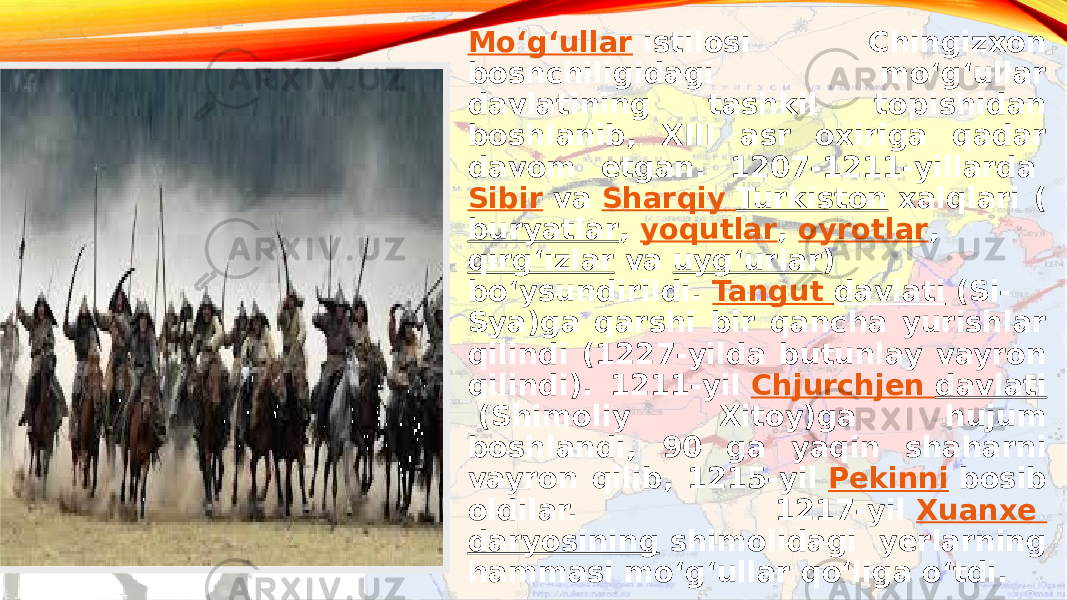 Moʻgʻullar  istilosi Chingizxon boshchiligidagi moʻgʻullar davlatining tashkil topishidan boshlanib, XIII asr oxiriga qadar davom etgan. 1207-1211-yillarda  Sibir  va  Sharqiy Turkiston  xalqlari ( buryatlar ,  yoqutlar ,  oyrotlar ,  qirgʻizlar  va  uygʻurlar ) boʻysundirildi.  Tangut davlati  (Si- Sya)ga qarshi bir qancha yurishlar qilindi (1227-yilda butunlay vayron qilindi). 1211-yil  Chjurchjen davlati  (Shimoliy Xitoy)ga hujum boshlandi, 90 ga yaqin shaharni vayron qilib, 1215-yil  Pekinni  bosib oldilar. 1217-yil  Xuanxe daryosining  shimolidagi yerlarning hammasi moʻgʻullar qoʻliga oʻtdi. 