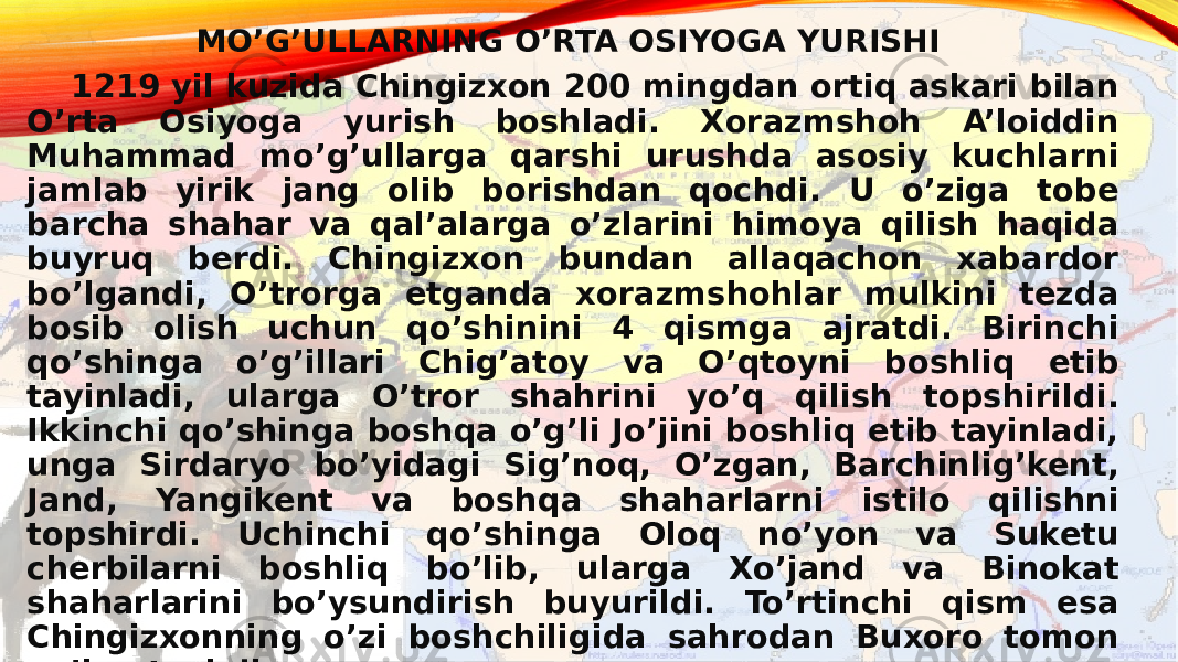 MO’G’ULLARNING O’RTA OSIYOGA YURISHI 1219 yil kuzida Chingizxon 200 mingdan ortiq askari bilan O’rta Osiyoga yurish boshladi. Xorazmshoh A’loiddin Muhammad mo’g’ullarga qarshi urushda asosiy kuchlarni jamlab yirik jang olib borishdan qochdi. U o’ziga tobe barcha shahar va qal’alarga o’zlarini himoya qilish haqida buyruq berdi. Chingizxon bundan allaqachon xabardor bo’lgandi, O’trorga etganda xorazmshohlar mulkini tezda bosib olish uchun qo’shinini 4 qismga ajratdi. Birinchi qo’shinga o’g’illari Chig’atoy va O’qtoyni boshliq etib tayinladi, ularga O’tror shahrini yo’q qilish topshirildi. Ikkinchi qo’shinga boshqa o’g’li Jo’jini boshliq etib tayinladi, unga Sirdaryo bo’yidagi Sig’noq, O’zgan, Barchinlig’kent, Jand, Yangikent va boshqa shaharlarni istilo qilishni topshirdi. Uchinchi qo’shinga Oloq no’yon va Suketu cherbilarni boshliq bo’lib, ularga Xo’jand va Binokat shaharlarini bo’ysundirish buyurildi. To’rtinchi qism esa Chingizxonning o’zi boshchiligida sahrodan Buxoro tomon yo’lga tushdi. 