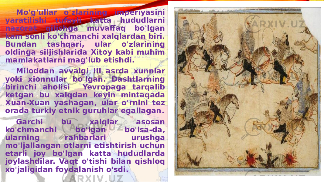 Mo&#39;g&#39;ullar o&#39;zlarining imperiyasini yaratilishi tufayli katta hududlarni nazorat qilishga muvaffaq bo&#39;lgan kam sonli ko&#39;chmanchi xalqlardan biri. Bundan tashqari, ular o&#39;zlarining oldinga siljishlarida Xitoy kabi muhim mamlakatlarni mag&#39;lub etishdi. Miloddan avvalgi III asrda xunnlar yoki xionnular bo&#39;lgan. Dashtlarning birinchi aholisi Yevropaga tarqalib ketgan bu xalqdan keyin mintaqada Xuan-Xuan yashagan, ular o&#39;rnini tez orada turkiy etnik guruhlar egallagan. Garchi bu xalqlar asosan ko&#39;chmanchi bo&#39;lgan bo&#39;lsa-da, ularning rahbarlari urushga mo&#39;ljallangan otlarni etishtirish uchun etarli joy bo&#39;lgan katta hududlarda joylashdilar. Vaqt o&#39;tishi bilan qishloq xo&#39;jaligidan foydalanish o&#39;sdi. 