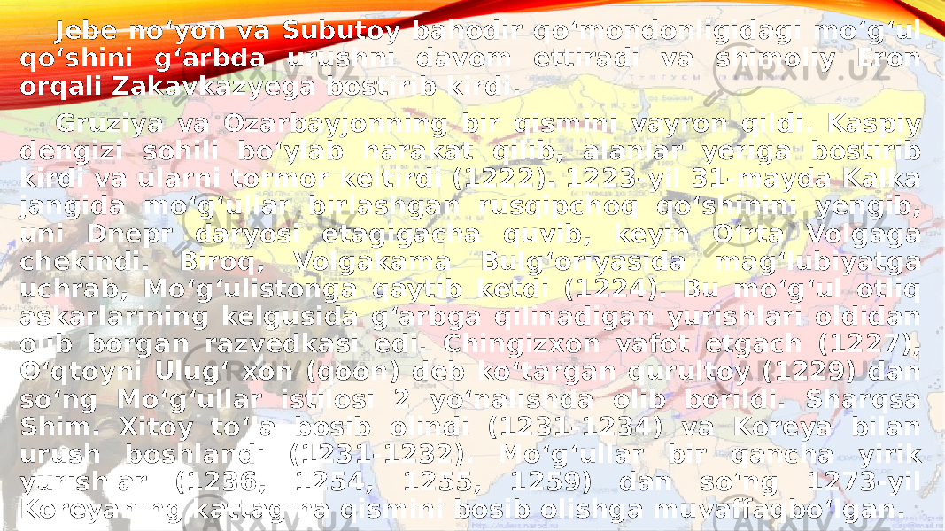 Jebe noʻyon va Subutoy bahodir qoʻmondonligidagi moʻgʻul qoʻshini gʻarbda urushni davom ettiradi va shimoliy Eron orqali Zakavkazyega bostirib kirdi. Gruziya va Ozarbayjonning bir qismini vayron qildi. Kaspiy dengizi sohili boʻylab harakat qilib, alanlar yeriga bostirib kirdi va ularni tormor keltirdi (1222). 1223-yil 31-mayda Kalka jangida moʻgʻullar birlashgan rusqipchoq qoʻshinini yengib, uni Dnepr daryosi etagigacha quvib, keyin Oʻrta Volgaga chekindi. Biroq, Volgakama Bulgʻoriyasida magʻlubiyatga uchrab, Moʻgʻulistonga qaytib ketdi (1224). Bu moʻgʻul otliq askarlarining kelgusida gʻarbga qilinadigan yurishlari oldidan olib borgan razvedkasi edi. Chingizxon vafot etgach (1227), Oʻqtoyni Ulugʻ xon (qoon) deb koʻtargan qurultoy (1229) dan soʻng Moʻgʻullar istilosi 2 yoʻnalishda olib borildi. Sharqsa Shim. Xitoy toʻla bosib olindi (1231-1234) va Koreya bilan urush boshlandi (1231-1232). Moʻgʻullar bir qancha yirik yurishlar (1236, 1254, 1255, 1259) dan soʻng 1273-yil Koreyaning kattagina qismini bosib olishga muvaffaqboʻlgan.  