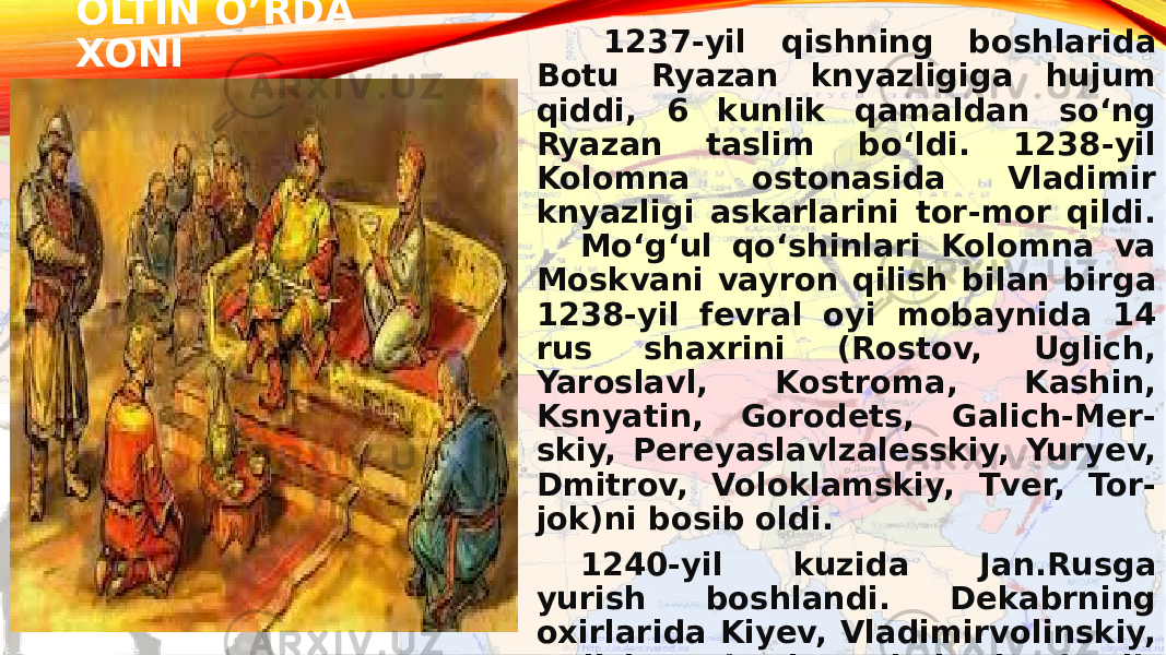 OLTIN O’RDA XONI 1237-yil qishning boshlarida Botu Ryazan knyazligiga hujum qiddi, 6 kunlik qamaldan soʻng Ryazan taslim boʻldi. 1238-yil Kolomna ostonasida Vladimir knyazligi askarlarini tor-mor qildi. Moʻgʻul qoʻshinlari Kolomna va Moskvani vayron qilish bilan birga 1238-yil fevral oyi mobaynida 14 rus shaxrini (Rostov, Uglich, Yaroslavl, Kostroma, Kashin, Ksnyatin, Gorodets, Galich-Mer- skiy, Pereyaslavlzalesskiy, Yuryev, Dmitrov, Voloklamskiy, Tver, Tor- jok)ni bosib oldi. 1240-yil kuzida Jan.Rusga yurish boshlandi. Dekabrning oxirlarida Kiyev, Vladimirvolinskiy, Galich va boshqa shaharlar bosib olindi. 