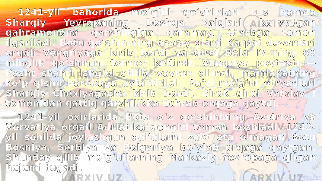 1241-yil bahorida moʻgʻul qoʻshinlari rus hamda Sharqiy Yevropaning boshqa xalqlari koʻrsatgan qahramonona qarshiligiga qaramay, Gʻarbga tomon ilgariladi. Botu qoʻshinining asosiy qismi Karpat dovonlari orqali Vengriyaga kirib bordi va qirol Bela IV ning 60 minglik qoʻshinini tormor keltirdi. Vengriya poytaxti — Pesht shahri ishgʻol etilib, vayron qilindi, mamlakatning koʻp qismi harobaga aylantirildi. Baʼzi moʻgʻul otryadlari Sharqiy Chexiyagacha kirib bordi, Birok qirol Vatslav I tomonidan qattiq qarshilikka uchrab orqaga qaytdi. 1241-yil oxirlarida Botu oʻz qoʻshinining Avstriya va Xorvatiya orqali Adriatika dengizi tomon boshladi. 1242- yil sohilda joylashgan qalʼalarni zabt eta olmagan Botu Bosniya, Serbiya va Bolgariya boʻylab orqaga qaytgan. Shunday qilib moʻgʻullarning Markaziy Yevropaga qilgan hujumi tugadi. 