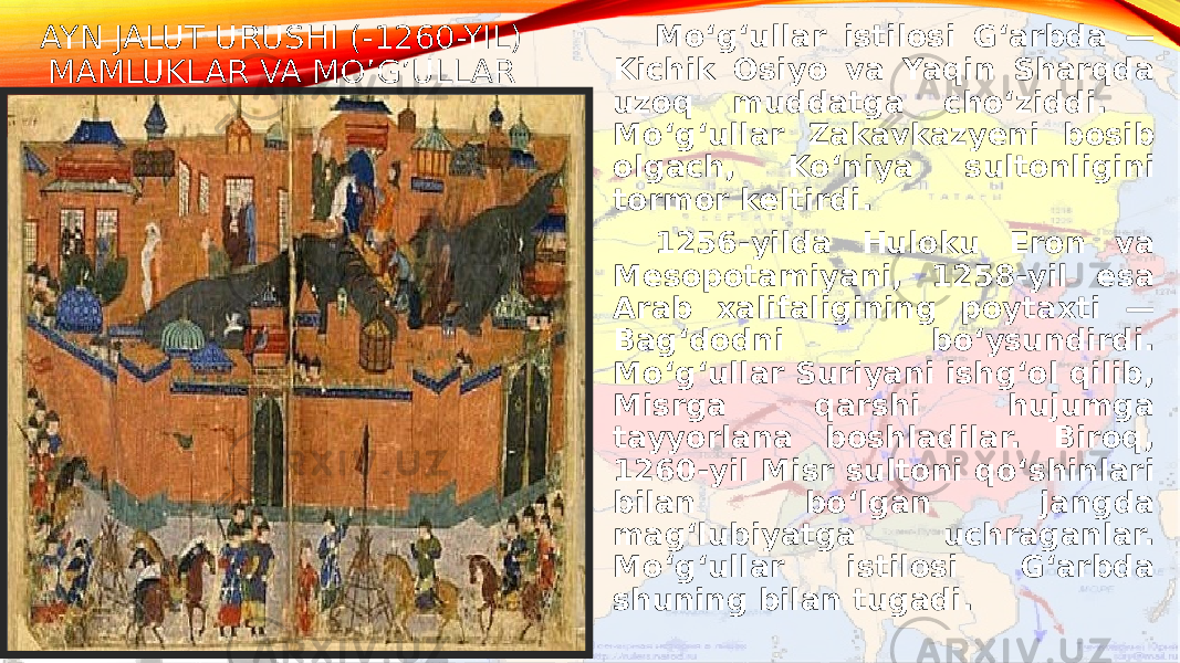 AYN JALUT URUSHI (-1260-YIL) MAMLUKLAR VA MO’G’ULLAR Moʻgʻullar istilosi Gʻarbda — Kichik Osiyo va Yaqin Sharqda uzoq muddatga choʻziddi. Moʻgʻullar Zakavkazyeni bosib olgach, Koʻniya sultonligini tormor keltirdi. 1256-yilda Huloku Eron va Mesopotamiyani, 1258-yil esa Arab xalifaligining poytaxti — Bagʻdodni boʻysundirdi. Moʻgʻullar Suriyani ishgʻol qilib, Misrga qarshi hujumga tayyorlana boshladilar. Biroq, 1260-yil Misr sultoni qoʻshinlari bilan boʻlgan jangda magʻlubiyatga uchraganlar. Moʻgʻullar istilosi Gʻarbda shuning bilan tugadi. 