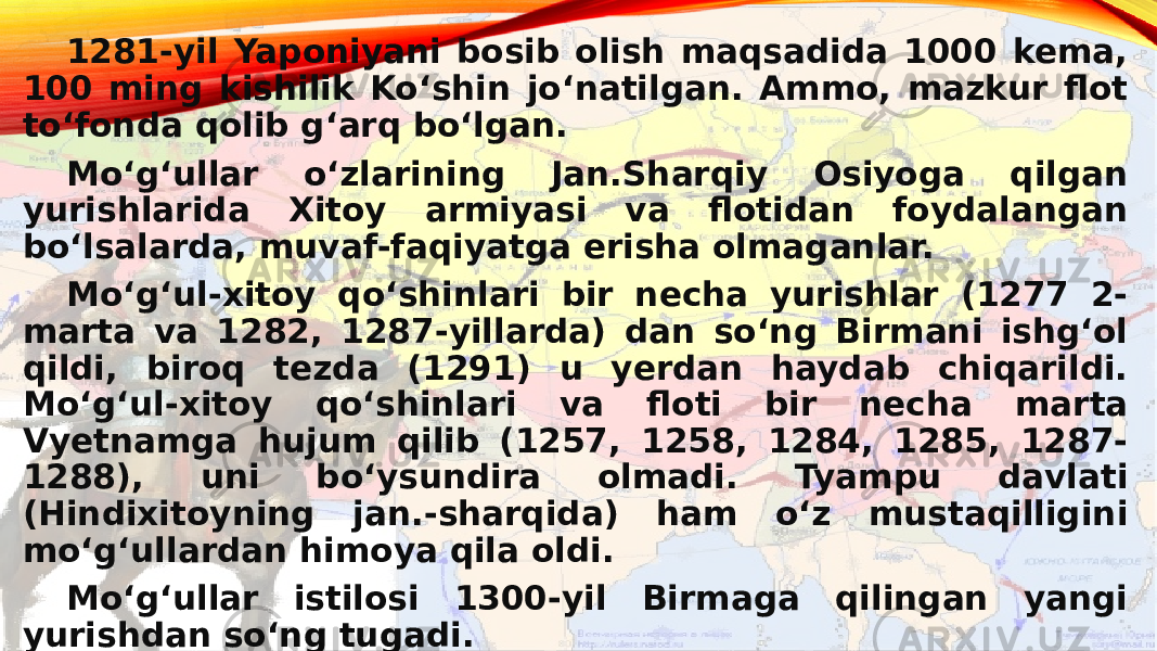   1281-yil Yaponiyani bosib olish maqsadida 1000 kema, 100 ming kishilik Koʻshin joʻnatilgan. Ammo, mazkur flot toʻfonda qolib gʻarq boʻlgan. Moʻgʻullar oʻzlarining Jan.Sharqiy Osiyoga qilgan yurishlarida Xitoy armiyasi va flotidan foydalangan boʻlsalarda, muvaf-faqiyatga erisha olmaganlar. Moʻgʻul-xitoy qoʻshinlari bir necha yurishlar (1277 2- marta va 1282, 1287-yillarda) dan soʻng Birmani ishgʻol qildi, biroq tezda (1291) u yerdan haydab chiqarildi. Moʻgʻul-xitoy qoʻshinlari va floti bir necha marta Vyetnamga hujum qilib (1257, 1258, 1284, 1285, 1287- 1288), uni boʻysundira olmadi. Tyampu davlati (Hindixitoyning jan.-sharqida) ham oʻz mustaqilligini moʻgʻullardan himoya qila oldi. Moʻgʻullar istilosi 1300-yil Birmaga qilingan yangi yurishdan soʻng tugadi. 