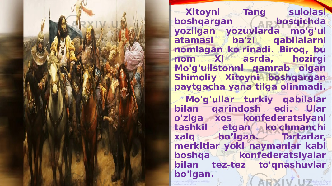 Xitoyni Tang sulolasi boshqargan bosqichda yozilgan yozuvlarda mo&#39;g&#39;ul atamasi ba&#39;zi qabilalarni nomlagan ko&#39;rinadi. Biroq, bu nom XI asrda, hozirgi Mo&#39;g&#39;ulistonni qamrab olgan Shimoliy Xitoyni boshqargan paytgacha yana tilga olinmadi. Mo&#39;g&#39;ullar turkiy qabilalar bilan qarindosh edi. Ular o&#39;ziga xos konfederatsiyani tashkil etgan ko&#39;chmanchi xalq bo’lgan. Tartarlar, merkitlar yoki naymanlar kabi boshqa konfederatsiyalar bilan tez-tez to&#39;qnashuvlar bo&#39;lgan. 