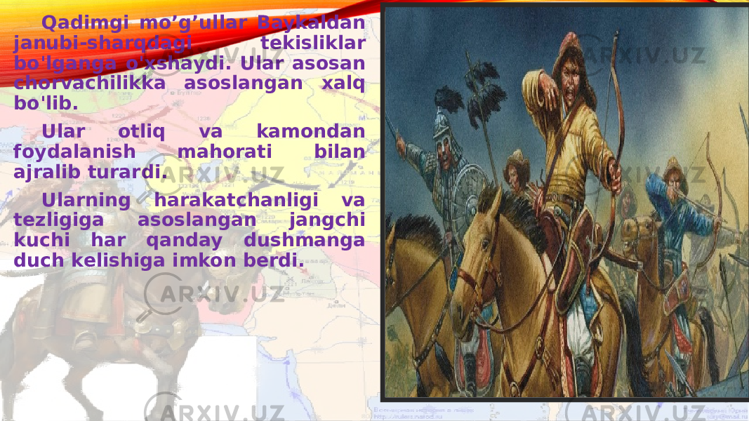 Qadimgi mo’g’ullar Baykaldan janubi-sharqdagi tekisliklar bo&#39;lganga o&#39;xshaydi. Ular asosan chorvachilikka asoslangan xalq bo&#39;lib. Ular otliq va kamondan foydalanish mahorati bilan ajralib turardi. Ularning harakatchanligi va tezligiga asoslangan jangchi kuchi har qanday dushmanga duch kelishiga imkon berdi. 