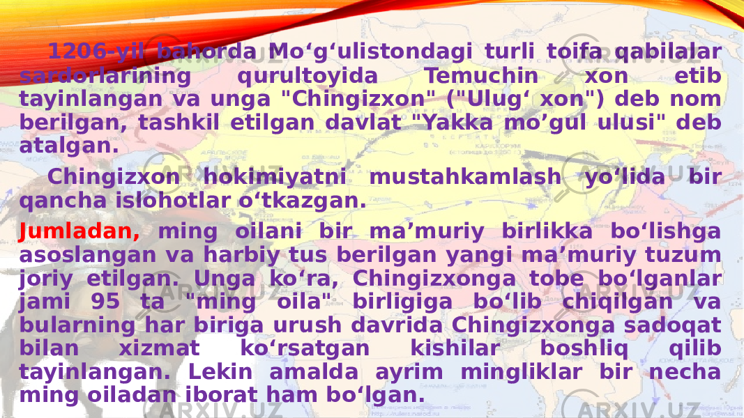   1206-yil bahorda Moʻgʻulistondagi turli toifa qabilalar sardorlarining qurultoyida Temuchin xon etib tayinlangan va unga &#34;Chingizxon&#34; (&#34;Ulugʻ xon&#34;) deb nom berilgan, tashkil etilgan davlat &#34;Yakka mo’gul ulusi&#34; deb atalgan. Chingizxon hokimiyatni mustahkamlash yoʻlida bir qancha islohotlar oʻtkazgan. Jumladan, ming oilani bir maʼmuriy birlikka boʻlishga asoslangan va harbiy tus berilgan yangi maʼmuriy tuzum joriy etilgan. Unga koʻra, Chingizxonga tobe boʻlganlar jami 95 ta &#34;ming oila&#34; birligiga boʻlib chiqilgan va bularning har biriga urush davrida Chingizxonga sadoqat bilan xizmat koʻrsatgan kishilar boshliq qilib tayinlangan. Lekin amalda ayrim mingliklar bir necha ming oiladan iborat ham boʻlgan.  