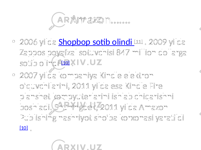 Amazon……. • 2006 yilda Shopbop sotib olindi [11] . 2009 yilda Zappos poyafzal sotuvchisi 847 million dollarga sotib olindi [10] . • 2007 yilda kompaniya Kindle elektron o&#39;quvchilarini, 2011 yilda esa Kindle Fire planshet kompyuterlarini ishlab chiqarishni boshladi. Shuningdek, 2011 yilda Amazon Publishing nashriyot sho&#39;ba korxonasi yaratildi [10] . 