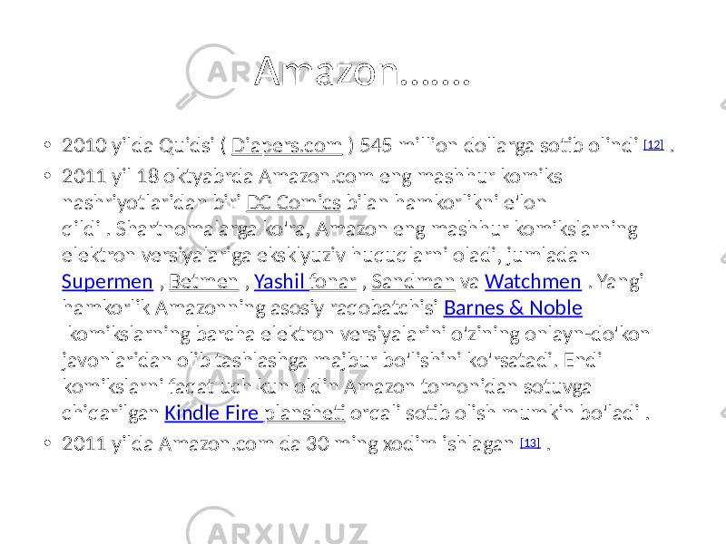 Amazon……. • 2010 yilda Quidsi ( Diapers.com ) 545 million dollarga sotib olindi [12] . • 2011 yil 18 oktyabrda Amazon.com eng mashhur komiks nashriyotlaridan biri DC Comics bilan hamkorlikni e&#39;lon qildi . Shartnomalarga ko&#39;ra, Amazon eng mashhur komikslarning elektron versiyalariga eksklyuziv huquqlarni oladi, jumladan Supermen , Betmen , Yashil fonar , Sandman va Watchmen . Yangi hamkorlik Amazonning asosiy raqobatchisi Barnes & Noble komikslarning barcha elektron versiyalarini o&#39;zining onlayn-do&#39;kon javonlaridan olib tashlashga majbur bo&#39;lishini ko&#39;rsatadi. Endi komikslarni faqat uch kun oldin Amazon tomonidan sotuvga chiqarilgan Kindle Fire plansheti orqali sotib olish mumkin bo&#39;ladi . • 2011 yilda Amazon.com da 30 ming xodim ishlagan [13] . 