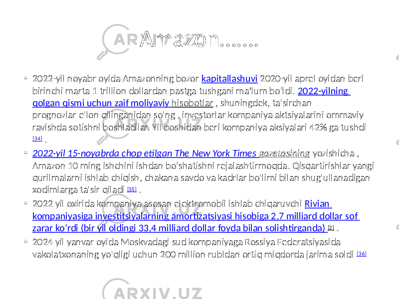 Amazon……. • 2022-yil noyabr oyida Amazonning bozor kapitallashuvi 2020-yil aprel oyidan beri birinchi marta 1 trillion dollardan pastga tushgani maʼlum boʻldi. 2022-yilning qolgan qismi uchun zaif moliyaviy hisobotlar , shuningdek, ta&#39;sirchan prognozlar e&#39;lon qilinganidan so&#39;ng , investorlar kompaniya aktsiyalarini ommaviy ravishda sotishni boshladilar. Yil boshidan beri kompaniya aksiyalari 42% ga tushdi [34] . • 2022-yil 15-noyabrda chop etilgan The New York Times gazetasining yozishicha , Amazon 10 ming ishchini ishdan bo‘shatishni rejalashtirmoqda. Qisqartirishlar yangi qurilmalarni ishlab chiqish, chakana savdo va kadrlar bo&#39;limi bilan shug&#39;ullanadigan xodimlarga ta&#39;sir qiladi [35] . • 2022 yil oxirida kompaniya asosan elektromobil ishlab chiqaruvchi Rivian kompaniyasiga investitsiyalarning amortizatsiyasi hisobiga 2,7 milliard dollar sof zarar ko‘rdi ( bir yil oldingi 33,4 milliard dollar foyda bilan solishtirganda ) [2] . • 2024 yil yanvar oyida Moskvadagi sud kompaniyaga Rossiya Federatsiyasida vakolatxonaning yo&#39;qligi uchun 200 million rubldan ortiq miqdorda jarima soldi [36] 