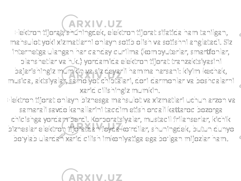 Elektron tijorat, shuningdek, elektron tijorat sifatida ham tanilgan, mahsulot yoki xizmatlarni onlayn sotib olish va sotishni anglatadi. Siz internetga ulangan har qanday qurilma (kompyuterlar, smartfonlar, planshetlar va h.k.) yordamida elektron tijorat tranzaktsiyasini bajarishingiz mumkin va siz deyarli hamma narsani: kiyim-kechak, musiqa, aktsiyalar, samolyot chiptalari, dori-darmonlar va boshqalarni xarid qilishingiz mumkin. Elektron tijorat onlayn-biznesga mahsulot va xizmatlari uchun arzon va samarali savdo kanallarini taqdim etish orqali kattaroq bozorga chiqishga yordam berdi. Korporatsiyalar, mustaqil frilanserlar, kichik bizneslar elektron tijoratdan foyda ko&#39;rdilar, shuningdek, butun dunyo bo&#39;ylab ulardan xarid qilish imkoniyatiga ega bo&#39;lgan mijozlar ham. 