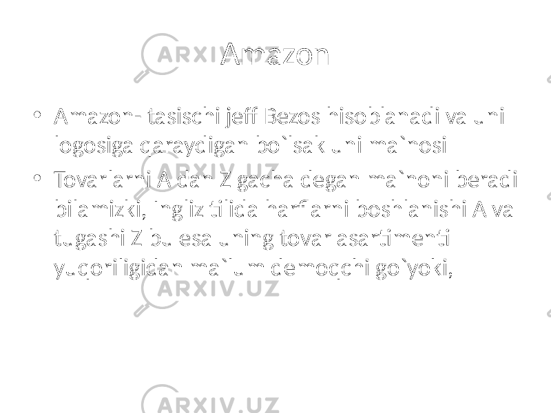 Amazon • Amazon- tasischi jeff Bezos hisoblanadi va uni logosiga qaraydigan bo`lsak uni ma`nosi • Tovarlarni A dan Z gacha degan ma`noni beradi bilamizki, Ingliz tilida harflarni boshlanishi A va tugashi Z bu esa uning tovar asartimenti yuqoriligidan ma`lum demoqchi go`yoki, 