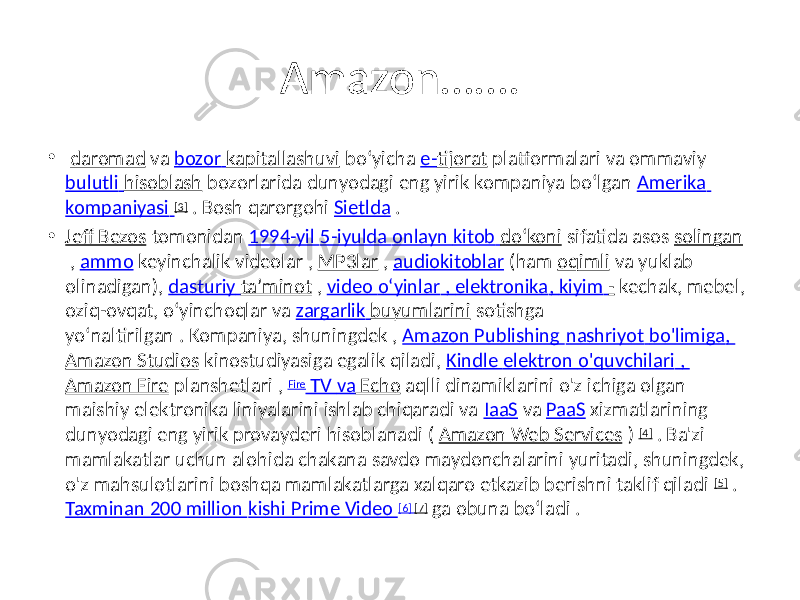 Amazon……. • daromad va bozor kapitallashuvi boʻyicha e- tijorat platformalari va ommaviy bulutli hisoblash bozorlarida dunyodagi eng yirik kompaniya boʻlgan Amerika kompaniyasi [3] . Bosh qarorgohi Sietlda . • Jeff Bezos tomonidan 1994-yil 5-iyulda onlayn kitob doʻkoni sifatida asos solingan , ammo keyinchalik videolar , MP3lar , audiokitoblar (ham oqimli va yuklab olinadigan), dasturiy taʼminot , video oʻyinlar , elektronika , kiyim - kechak, mebel, oziq-ovqat, oʻyinchoqlar va zargarlik buyumlarini sotishga yoʻnaltirilgan . Kompaniya, shuningdek , Amazon Publishing nashriyot bo&#39;limiga , Amazon Studios kinostudiyasiga egalik qiladi, Kindle elektron o&#39;quvchilari , Amazon Fire planshetlari , Fire TV va Echo aqlli dinamiklarini o&#39;z ichiga olgan maishiy elektronika liniyalarini ishlab chiqaradi va IaaS va PaaS xizmatlarining dunyodagi eng yirik provayderi hisoblanadi ( Amazon Web Services ) [4] . Ba&#39;zi mamlakatlar uchun alohida chakana savdo maydonchalarini yuritadi, shuningdek, o&#39;z mahsulotlarini boshqa mamlakatlarga xalqaro etkazib berishni taklif qiladi [5] . Taxminan 200 million kishi Prime Video [6] [7] ga obuna boʻladi . 