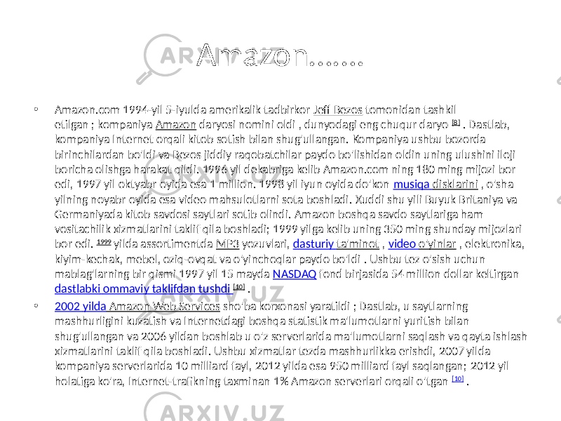 Amazon……. • Amazon.com 1994-yil 5-iyulda amerikalik tadbirkor Jeff Bezos tomonidan tashkil etilgan ; kompaniya Amazon daryosi nomini oldi , dunyodagi eng chuqur daryo [8] . Dastlab, kompaniya Internet orqali kitob sotish bilan shug&#39;ullangan. Kompaniya ushbu bozorda birinchilardan bo&#39;ldi va Bezos jiddiy raqobatchilar paydo bo&#39;lishidan oldin uning ulushini iloji boricha olishga harakat qildi. 1996 yil dekabriga kelib Amazon.com ning 180 ming mijozi bor edi, 1997 yil oktyabr oyida esa 1 million. 1998 yil iyun oyida do&#39;kon musiqa disklarini , o&#39;sha yilning noyabr oyida esa video mahsulotlarni sota boshladi. Xuddi shu yili Buyuk Britaniya va Germaniyada kitob savdosi saytlari sotib olindi. Amazon boshqa savdo saytlariga ham vositachilik xizmatlarini taklif qila boshladi; 1999 yilga kelib uning 350 ming shunday mijozlari bor edi. 1999 yilda assortimentda MP3 yozuvlari, dasturiy ta&#39;minot , video o&#39;yinlar , elektronika, kiyim-kechak, mebel, oziq-ovqat va o&#39;yinchoqlar paydo bo&#39;ldi . Ushbu tez o&#39;sish uchun mablag&#39;larning bir qismi 1997 yil 15 mayda NASDAQ fond birjasida 54 million dollar keltirgan dastlabki ommaviy taklifdan tushdi [10] . • 2002 yilda Amazon Web Services sho&#39;ba korxonasi yaratildi ; Dastlab, u saytlarning mashhurligini kuzatish va Internetdagi boshqa statistik ma&#39;lumotlarni yuritish bilan shug&#39;ullangan va 2006 yildan boshlab u o&#39;z serverlarida ma&#39;lumotlarni saqlash va qayta ishlash xizmatlarini taklif qila boshladi. Ushbu xizmatlar tezda mashhurlikka erishdi, 2007 yilda kompaniya serverlarida 10 milliard fayl, 2012 yilda esa 950 milliard fayl saqlangan; 2012 yil holatiga ko&#39;ra, Internet-trafikning taxminan 1% Amazon serverlari orqali o&#39;tgan [10] . 