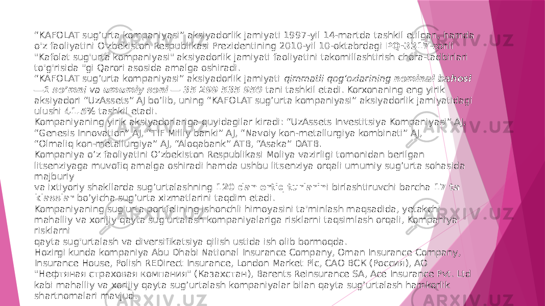 “ KAFOLAT sug’urta kompaniyasi” aksiyadorlik jamiyati 1997-yil 14-martda tashkil etilgan, hamda o&#39;z faoliyatini O&#39;zbekiston Respublikasi Prezidentining 2010-yil 10-oktabrdagi  PQ-3317 -sonli &#34;Kafolat sug&#39;urta kompaniyasi&#34; aksiyadorlik jamiyati faoliyatini takomillashtirish chora-tadbirlari to&#39;g&#39;risida &#34;gi Qarori asosida amalga oshiradi. “KAFOLAT sug’urta kompaniyasi” aksiyadorlik jamiyati  qimmatli qog’ozlarining  nominal bahosi ―1 so’mn i va  umumiy soni ― 35 299 535 950  tani tashkil etadi. Korxonaning eng yirik aksiyadori “UzAssets” AJ bo’lib, uning “KAFOLAT sug’urta kompaniyasi” aksiyadorlik jamiyatidagi ulushi  41.5%  tashkil etadi.  Kompaniyaning yirik aksiyadorlariga quyidagilar kiradi: “UzAssets Investitsiya Kompaniyasi” AJ, “Genesis Innovation” AJ, “TIF Milliy banki” AJ, “Navoiy kon-metallurgiya kombinati” AJ, “Olmaliq kon-metallurgiya” AJ, “Aloqabank” ATB, “Asaka” DATB. Kompaniya o’z faoliyatini O’zbekiston Respublikasi Moliya vazirligi tomonidan berilgan litsenziyaga muvofiq amalga oshiradi hamda ushbu litsenziya orqali umumiy sug’urta sohasida majburiy va ixtiyoriy shakllarda sug’urtalashning  120 dan ortiq turlarin i birlashtiruvchi barcha  17 ta klasslar  bo’yicha sug’urta xizmatlarini taqdim etadi. Kompaniyaning sug&#39;urta portfelining ishonchli himoyasini ta&#39;minlash maqsadida, yetakchi mahalliy va xorijiy qayta sug&#39;urtalash kompaniyalariga risklarni taqsimlash orqali, Kompaniya risklarni qayta sug&#39;urtalash va diversifikatsiya qilish ustida ish olib bormoqda. Hozirgi kunda kompaniya Abu Dhabi National Insurance Company, Oman Insurance Company, Insurance House, Polish REDirect Insurance, London Market Plc, САО ВСК (Россия), АО &#34;Нефтяная страховая компания&#34; (Казахстан), Barents Reinsurance SA, Ace Insurance Pvt. Ltd kabi mahalliy va xorijiy qayta sug’urtalash kompaniyalar bilan qayta sug’urtalash hamkorlik shartnomalari mavjud. 