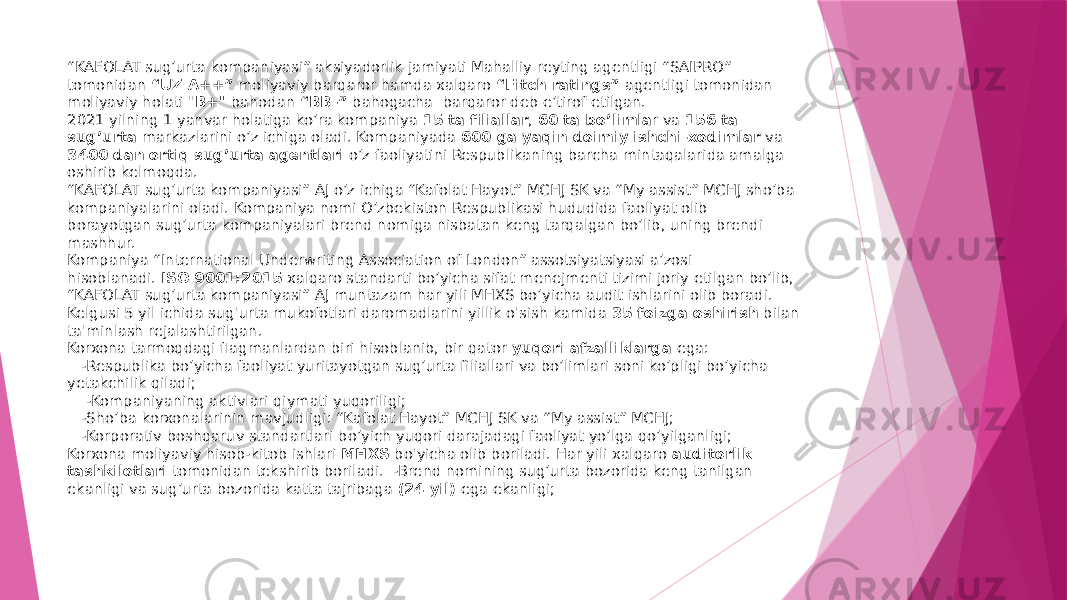 “ KAFOLAT sug’urta kompaniyasi” aksiyadorlik jamiyati Mahalliy reyting agentligi “SAIPRO” tomonidan  “UZ A++”  moliyaviy barqaror hamda xalqaro  “Fitch ratings”  agentligi tomonidan moliyaviy holati &#34; В+&#34;  bahodan  “BB-”  bahogacha  barqaror deb e’tirof etilgan.  2021 yilning 1 yanvar holatiga ko’ra kompaniya  15 ta filiallar ,  60 ta bo’limla r va  156 ta sug’urta  markazlarini o’z ichiga oladi. Kompaniyada  600 ga yaqin doimiy ishchi-xodimlar  va 3400 dan ortiq sug’urta agentlari  o’z faoliyatini Respublikaning barcha mintaqalarida amalga oshirib kelmoqda. “KAFOLAT sug’urta kompaniyasi” AJ o’z ichiga “Kafolat Hayot” MCHJ SK va “My assist” MCHJ sho’ba kompaniyalarini oladi. Kompaniya nomi O’zbekiston Respublikasi hududida faoliyat olib borayotgan sug’urta kompaniyalari brend nomiga nisbatan keng tarqalgan bo’lib, uning brendi mashhur. Kompaniya “International Underwriting Association of London” assotsiyatsiyasi a’zosi hisoblanadi.  ISO 9001:2015  xalqaro standarti bo’yicha sifat menejmenti tizimi joriy etilgan bo’lib, “KAFOLAT sug’urta kompaniyasi” AJ muntazam har yili MHXS bo’yicha audit ishlarini olib boradi. Kelgusi 5 yil ichida sug&#39;urta mukofotlari daromadlarini yillik o&#39;sish kamida  35 foizga oshirish  bilan ta&#39;minlash rejalashtirilgan. Korxona tarmoqdagi flagmanlardan biri hisoblanib, bir qator  yuqori afzalliklarga  ega:    -Respublika bo’yicha faoliyat yuritayotgan sug’urta filiallari va bo’limlari soni ko’pligi bo’yicha yetakchilik qiladi;     -Kompaniyaning aktivlari qiymati yuqoriligi;    -Sho’ba korxonalarinin mavjudligi: “Kafolat Hayot” MCHJ SK va “My assist” MCHJ;    -Korporativ boshqaruv standartlari bo’yich yuqori darajadagi faoliyat yo’lga qo’yilganligi; Korxona moliyaviy hisob-kitob ishlari  MHXS  bo&#39;yicha olib boriladi. Har yili xalqaro  auditorlik tashkilotlari  tomonidan tekshirib boriladi.  -Brend nomining sug’urta bozorida keng tanilgan ekanligi va sug’urta bozorida katta tajribaga  (24 yil)  ega ekanligi; 