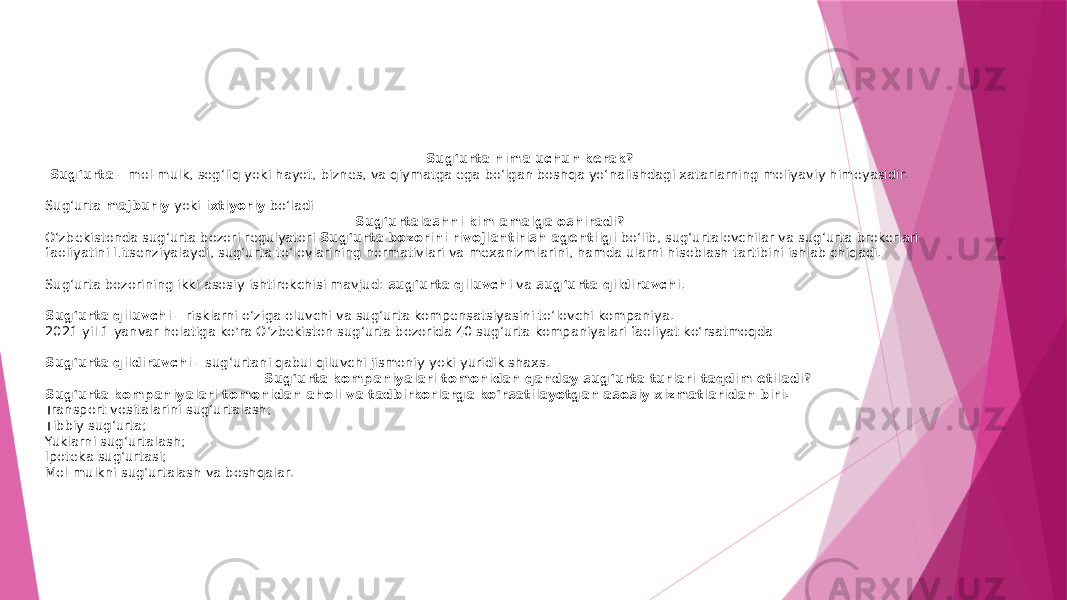  Sug‘urta nima uchun kerak? Sug‘urta  – mol-mulk, sog‘liq yoki hayot, biznes, va qiymatga ega bo‘lgan boshqa yo‘nalishdagi xatarlarning moliyaviy himoyasidir. Sug‘urta  majburiy  yoki  ixtiyoriy  bo‘ladi Sug‘urtalashni kim amalga oshiradi? O‘zbekistonda sug‘urta bozori regulyatori  Sug‘urta bozorini rivojlantirish agentligi  bo‘lib, sug‘urtalovchilar va sug‘urta brokerlari faoliyatini Litsenziyalaydi, sug‘urta to‘lovlarining normativlari va mexanizmlarini, hamda ularni hisoblash tartibini ishlab chiqadi. Sug‘urta bozorining ikki asosiy ishtirokchisi mavjud:  sug‘urta qiluvchi  va  sug‘urta qildiruvchi . Sug‘urta qiluvchi  – risklarni o‘ziga oluvchi va sug‘urta kompensatsiyasini to‘lovchi kompaniya. 2021 yil 1 yanvar holatiga ko’ra O‘zbekiston sug‘urta bozorida 40 sug‘urta kompaniyalari faoliyat ko‘rsatmoqda Sug‘urta qildiruvchi  -   sug‘urtani qabul qiluvchi jismoniy yoki yuridik shaxs. Sug‘urta kompaniyalari tomonidan qanday sug‘urta turlari taqdim etiladi? Sug‘urta kompaniyalari tomonidan aholi va tadbirkorlarga ko‘rsatilayotgan asosiy xizmatlaridan biri: Transport vositalarini sug‘urtalash; Tibbiy sug‘urta; Yuklarni sug‘urtalash; Ipoteka sug‘urtasi; Mol-mulkni sug‘urtalash va boshqalar . 