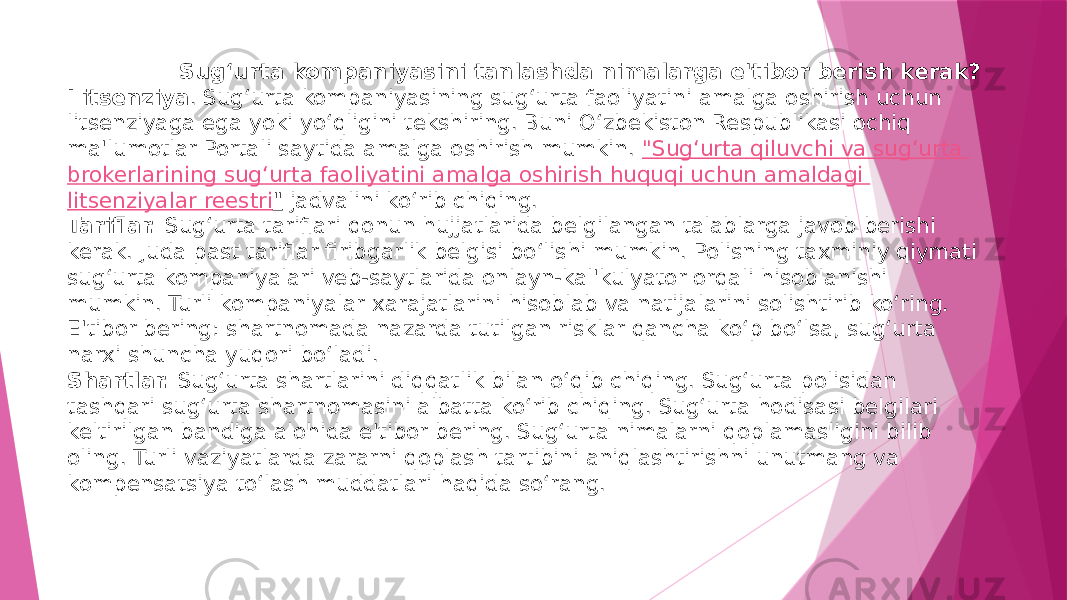  Sug‘urta kompaniyasini tanlashda nimalarga e&#39;tibor berish kerak? Litsenziya . Sug‘urta kompaniyasining sug‘urta faoliyatini amalga oshirish uchun litsenziyaga ega yoki yo‘qligini tekshiring. Buni O‘zbekiston Respublikasi ochiq ma&#39;lumotlar Portali saytida amalga oshirish mumkin.  &#34; Sug‘urta qiluvchi va sug‘urta brokerlarining sug‘urta faoliyatini amalga oshirish huquqi uchun amaldagi litsenziyalar reestri &#34;  jadvalini ko‘rib chiqing. Tariflar.  Sug‘urta tariflari qonun hujjatlarida belgilangan talablarga javob berishi kerak. Juda past tariflar firibgarlik belgisi bo‘lishi mumkin. Polisning taxminiy qiymati sug‘urta kompaniyalari veb-saytlarida onlayn-kal&#39;kulyator orqali hisoblanishi mumkin. Turli kompaniyalar xarajatlarini hisoblab va natijalarini solishtirib ko‘ring. E&#39;tibor bering: shartnomada nazarda tutilgan risklar qancha ko‘p bo‘lsa, sug‘urta narxi shuncha yuqori bo‘ladi. Shartlar.  Sug‘urta shartlarini diqqatlik bilan o‘qib chiqing. Sug‘urta polisidan tashqari sug‘urta shartnomasini albatta ko‘rib chiqing. Sug‘urta hodisasi belgilari keltirilgan bandiga alohida e&#39;tibor bering. Sug‘urta nimalarni qoplamasligini bilib oling. Turli vaziyatlarda zararni qoplash tartibini aniqlashtirishni unutmang va kompensatsiya to‘lash muddatlari haqida so‘rang. 