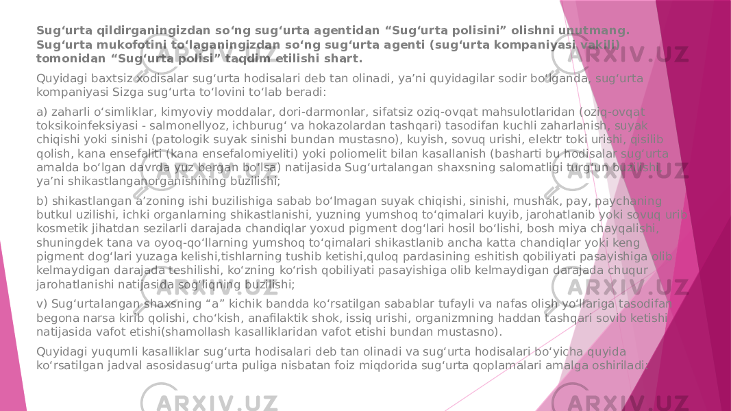 Sug‘urta qildirganingizdan so‘ng sug‘urta agentidan “Sug‘urta polisini” olishni unutmang. Sug‘urta mukofotini to‘laganingizdan so‘ng sug‘urta agenti (sug‘urta kompaniyasi vakili) tomonidan “Sug‘urta polisi” taqdim etilishi shart. Quyidagi baxtsiz xodisalar sug‘urta hodisalari deb tan olinadi, ya’ni quyidagilar sodir bo‘lganda, sug‘urta kompaniyasi Sizga sug‘urta to‘lovini to‘lab beradi: a) zaharli o‘simliklar, kimyoviy moddalar, dori-darmonlar, sifatsiz oziq-ovqat mahsulotlaridan (oziq-ovqat toksikoinfeksiyasi - salmonellyoz, ichburug‘ va hokazolardan tashqari) tasodifan kuchli zaharlanish, suyak chiqishi yoki sinishi (patologik suyak sinishi bundan mustasno), kuyish, sovuq urishi, elektr toki urishi, qisilib qolish, kana ensefaliti (kana ensefalomiyeliti) yoki poliomelit bilan kasallanish (basharti bu hodisalar sug‘urta amalda bo‘lgan davrda yuz bergan bo‘lsa) natijasida Sug‘urtalangan shaxsning salomatligi turg‘un buzilishi, ya’ni shikastlanganorganishining buzilishi; b) shikastlangan a’zoning ishi buzilishiga sabab bo‘lmagan suyak chiqishi, sinishi, mushak, pay, paychaning butkul uzilishi, ichki organlarning shikastlanishi, yuzning yumshoq to‘qimalari kuyib, jarohatlanib yoki sovuq urib kosmetik jihatdan sezilarli darajada chandiqlar yoxud pigment dog‘lari hosil bo‘lishi, bosh miya chayqalishi, shuningdek tana va oyoq-qo‘llarning yumshoq to‘qimalari shikastlanib ancha katta chandiqlar yoki keng pigment dog‘lari yuzaga kelishi,tishlarning tushib ketishi,quloq pardasining eshitish qobiliyati pasayishiga olib kelmaydigan darajada teshilishi, ko‘zning ko‘rish qobiliyati pasayishiga olib kelmaydigan darajada chuqur jarohatlanishi natijasida sog‘liqning buzilishi; v) Sug‘urtalangan shaxsning “a” kichik bandda ko‘rsatilgan sabablar tufayli va nafas olish yo‘llariga tasodifan begona narsa kirib qolishi, cho‘kish, anafilaktik shok, issiq urishi, organizmning haddan tashqari sovib ketishi natijasida vafot etishi(shamollash kasalliklaridan vafot etishi bundan mustasno). Quyidagi yuqumli kasalliklar sug‘urta hodisalari deb tan olinadi va sug‘urta hodisalari bo‘yicha quyida ko‘rsatilgan jadval asosidasug‘urta puliga nisbatan foiz miqdorida sug‘urta qoplamalari amalga oshiriladi: 