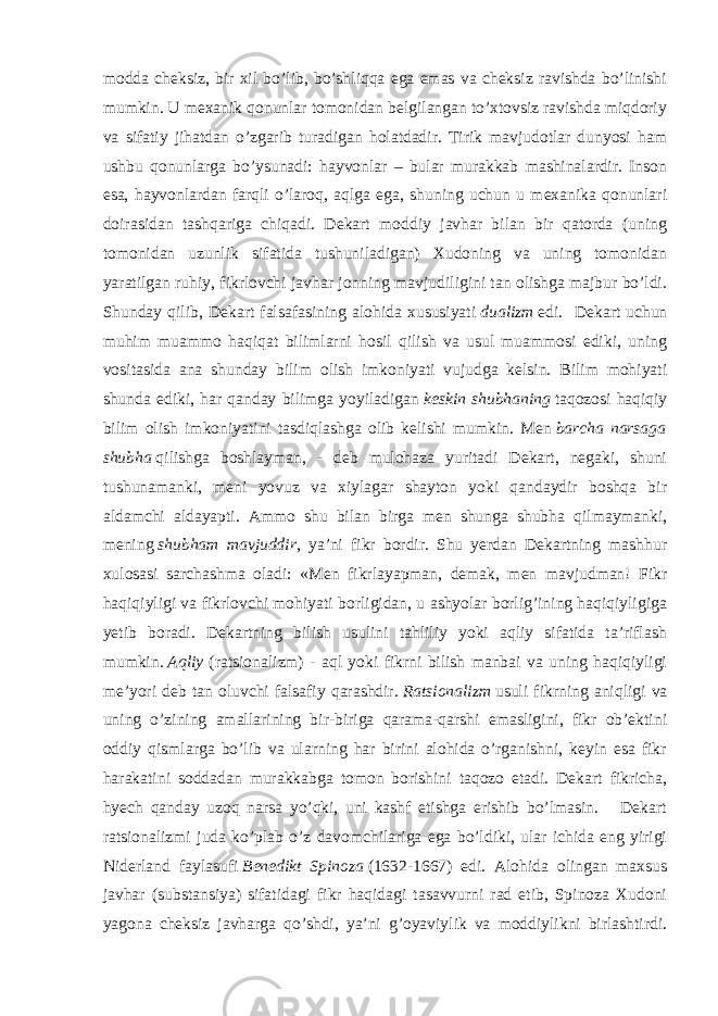 modda cheksiz, bir xil bo’lib, bo’shliqqa ega emas va cheksiz ravishda bo’linishi mumkin. U mexanik qonunlar tomonidan belgilangan to’xtovsiz ravishda miqdoriy va sifatiy jihatdan o’zgarib turadigan holatdadir. Tirik mavjudotlar dunyosi ham ushbu qonunlarga bo’ysunadi: hayvonlar – bular murakkab mashinalardir. Inson esa, hayvonlardan farqli o’laroq, aqlga ega, shuning uchun u mexanika qonunlari doirasidan tashqariga chiqadi. Dekart moddiy javhar bilan bir qatorda (uning tomonidan uzunlik sifatida tushuniladigan) Xudoning va uning tomonidan yaratilgan ruhiy, fikrlovchi javhar jonning mavjudiligini tan olishga majbur bo’ldi. Shunday qilib, Dekart falsafasining alohida xususiyati   dualizm   edi. Dekart uchun muhim muammo haqiqat bilimlarni hosil qilish va usul muammosi ediki, uning vositasida ana shunday bilim olish imkoniyati vujudga kelsin. Bilim mohiyati shunda ediki, har qanday bilimga yoyiladigan   keskin shubhaning   taqozosi haqiqiy bilim olish imkoniyatini tasdiqlashga olib kelishi mumkin. Men   barcha narsaga shubha   qilishga boshlayman, - deb mulohaza yuritadi Dekart, negaki, shuni tushunamanki, meni yovuz va xiylagar shayton yoki qandaydir boshqa bir aldamchi aldayapti. Ammo shu bilan birga men shunga shubha qilmaymanki, mening   shubham mavjuddir , ya’ni fikr bordir. Shu yerdan Dekartning mashhur xulosasi sarchashma oladi: «Men fikrlayapman, demak, men mavjudman! Fikr haqiqiyligi va fikrlovchi mohiyati borligidan, u ashyolar borlig’ining haqiqiyligiga yetib boradi. Dekartning bilish usulini tahliliy yoki aqliy sifatida ta’riflash mumkin.   Aqliy   (ratsionalizm) - aql yoki fikrni bilish manbai va uning haqiqiyligi me’yori deb tan oluvchi falsafiy qarashdir.   Ratsionalizm   usuli fikrning aniqligi va uning o’zining amallarining bir-biriga qarama-qarshi emasligini, fikr ob’ektini oddiy qismlarga bo’lib va ularning har birini alohida o’rganishni, keyin esa fikr harakatini soddadan murakkabga tomon borishini taqozo etadi. Dekart fikricha, hyech qanday uzoq narsa yo’qki, uni kashf etishga erishib bo’lmasin. Dekart ratsionalizmi juda ko’plab o’z davomchilariga ega bo’ldiki, ular ichida eng yirigi Niderland faylasufi   Benedikt Spinoza   (1632-1667) edi. Alohida olingan maxsus javhar (substansiya) sifatidagi fikr haqidagi tasavvurni rad etib, Spinoza Xudoni yagona cheksiz javharga qo’shdi, ya’ni g’oyaviylik va moddiylikni birlashtirdi. 