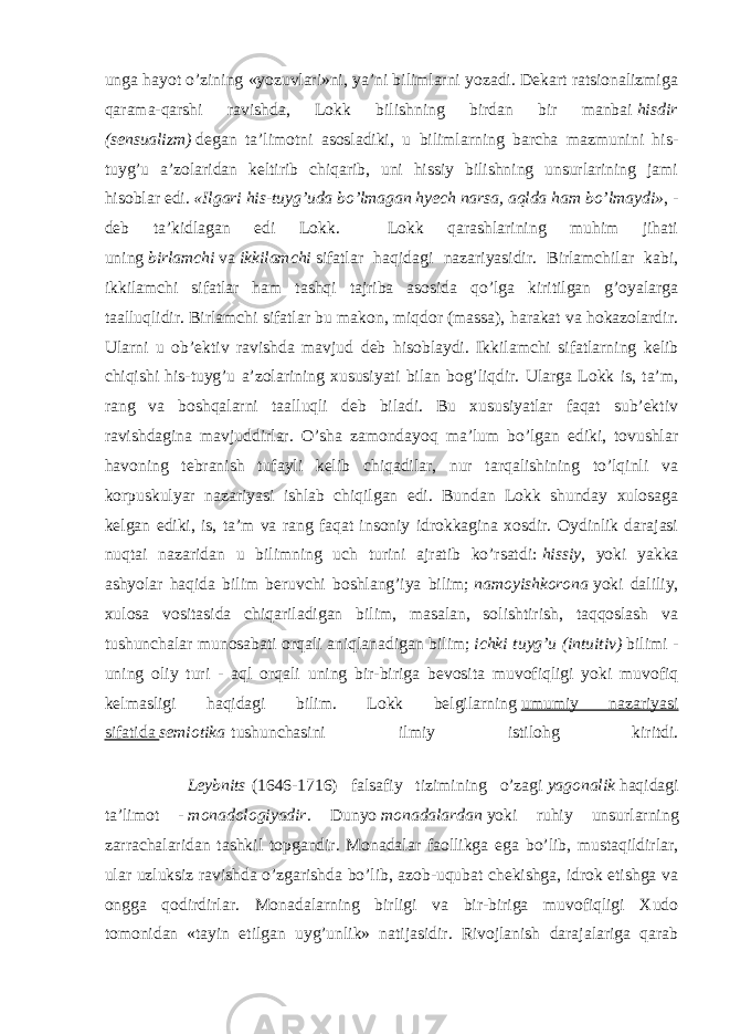 unga hayot o’zining «yozuvlari»ni, ya’ni bilimlarni yozadi. Dekart ratsionalizmiga qarama-qarshi ravishda, Lokk bilishning birdan bir manbai   hisdir (sensualizm)   degan ta’limotni asosladiki, u bilimlarning barcha mazmunini his- tuyg’u a’zolaridan keltirib chiqarib, uni hissiy bilishning unsurlarining jami hisoblar edi.   «Ilgari his-tuyg’uda bo’lmagan hyech narsa, aqlda ham bo’lmaydi» , - deb ta’kidlagan edi Lokk. Lokk qarashlarining muhim jihati uning   birlamchi   va   ikkilamchi   sifatlar haqidagi nazariyasidir. Birlamchilar kabi, ikkilamchi sifatlar ham tashqi tajriba asosida qo’lga kiritilgan g’oyalarga taalluqlidir. Birlamchi sifatlar bu makon, miqdor (massa), harakat va hokazolardir. Ularni u ob’ektiv ravishda mavjud deb hisoblaydi. Ikkilamchi sifatlarning kelib chiqishi his-tuyg’u a’zolarining xususiyati bilan bog’liqdir. Ularga Lokk is, ta’m, rang va boshqalarni taalluqli deb biladi. Bu xususiyatlar faqat sub’ektiv ravishdagina mavjuddirlar. O’sha zamondayoq ma’lum bo’lgan ediki, tovushlar havoning tebranish tufayli kelib chiqadilar, nur tarqalishining to’lqinli va korpuskulyar nazariyasi ishlab chiqilgan edi. Bundan Lokk shunday xulosaga kelgan ediki, is, ta’m va rang faqat insoniy idrokkagina xosdir. Oydinlik darajasi nuqtai nazaridan u bilimning uch turini ajratib ko’rsatdi:   hissiy , yoki yakka ashyolar haqida bilim beruvchi boshlang’iya bilim;   namoyishkorona   yoki daliliy, xulosa vositasida chiqariladigan bilim, masalan, solishtirish, taqqoslash va tushunchalar munosabati orqali aniqlanadigan bilim;   ichki tuyg’u (intuitiv)   bilimi - uning oliy turi - aql orqali uning bir-biriga bevosita muvofiqligi yoki muvofiq kelmasligi haqidagi bilim. Lokk belgilarning   umumiy nazariyasi sifatida   semiotika   tushunchasini ilmiy istilohg kiritdi. Leybnits   (1646-1716) falsafiy tizimining o’zagi   yagonalik   haqidagi ta’limot -   monadologiyadir . Dunyo   monadalardan   yoki ruhiy unsurlarning zarrachalaridan tashkil topgandir. Monadalar faollikga ega bo’lib, mustaqildirlar, ular uzluksiz ravishda o’zgarishda bo’lib, azob-uqubat chekishga, idrok etishga va ongga qodirdirlar. Monadalarning birligi va bir-biriga muvofiqligi Xudo tomonidan «tayin etilgan uyg’unlik» natijasidir. Rivojlanish darajalariga qarab 