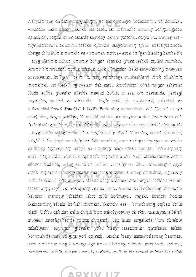 Ashyolarning ob’ektiv mavjudligini va tashqi dunyo hodisalarini, va demakki, «modda» tushunchasini Berkli rad etadi. Bu tushuncha umumiy bo’lganligidan qalbakidir, negaki uning asosida shunday taxmin yotadiki, go’yo biz, bizning his - tuyg’ularimiz mazmunini tashkil qiluvchi ashyolarning ayrim xususiyatlaridan chetga chiqishimiz mumkin va «umuman modda» asosi bo’lgan bizning barcha his - tuyg’ularimiz uchun umumiy bo’lgan abstrakt g’oya tashkil topishi mumkin. Ammo biz moddani modda sifatida idrok qilmasdan, balki ashyolarning muayyan xususiyatlari bo’lgan - ta’m, is, rang va shunga o’xshashlarni idrok qilishimiz mumkinki, uni Berkli «g’oyalar» deb atadi. Atrofimizni o’rab turgan ashyolar Xudo aqlida g’oyalar sifatida mavjud bo’lib, u esa, o’z navbatida, yerdagi hayotning manbai va sababidir. Ingliz faylasufi, ruxshunosi, tarixchisi va iqtisodchisi   David Yum   (1711-1776) Berklining zamondoshi edi. Tashqi dunyo mavjudmi, degan savolga, Yum ikkilanibroq «bilmayman» deb javob berar edi. Axir bizning aqlimiz, ular keltirib chiqargan narsalar bilan emas, balki bizning his - tuyg’ularimizning mazmuni bilangina ish yuritadi. Yumning nuqtai nazaricha, to’g’ri bilim faqat mantiqiy bo’lishi mumkin, ammo o’rganilayotgan mavzular dalillarga tayanganligi tufayli va mantiqiy isbot qilish mumkin bo’lmaganligi sababli tajribadan keltirib chiqariladi. Tajribani o’zini Yum «taassurotlar» oqimi sifatida ifodalab, uning sabablari ma’lum emasligi va bilib bo’lmasligini qayd etadi. Tajribani mantiqiy asoslab bo’lmasligi   omili shuning dalilidirki , tajribaviy bilim ishonchli bo’la olmaydi. Masalan, tajribada biz biror voqyea haqida avval bir taassurotga, keyin esa boshqasiga ega bo’lamiz. Ammo ikki hodisaning birin-ketin kelishini mantiqiy jihatdan isbot qilib bo’lmaydi, negaki, birinchi hodisa ikkinchining sababi bo’lishi mumkin, ikkinchi esa - birinchining oqibati bo’la oladi. Ushbu dalildan kelib chiqib Yum   sababiyatning ob’ektiv xususiyatini bilish mumkin emasligi   haqida xulosa chiqaradi. Shu bilan birgalikda Yum ob’ektiv sababiyatni tug’ilgan g’oyalar yoki hissiy taassurotlar qiyofasini eslash ko’rinishida mavjudligiga yo’l qo’yadi. Barcha hissiy taassurotlarning hammasi ham biz uchun teng qiymatga ega emas: ularning ba’zilari yorqinroq, jonliroq, barqarorroq bo’lib, dunyoda amaliy ravishda ma’lum bir narsani ko’zlab ish tutish 