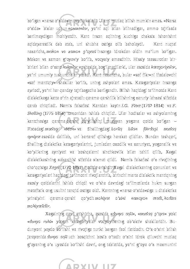 bo’lgan «narsa o’zida» muvofiq keladi. Ularni mutlaq bilish mumkin emas. «Narsa o’zida» bizlar uchun   noumenlar , ya’ni aql bilan bilinadigan, ammo tajribada berilmaydigan mohiyatdir. Kant inson aqlining kuchiga cheksiz ishonishni aqidaparastlik deb atab, uni shubha ostiga olib baholaydi. Kant nuqtai nazaricha,   makon va zamon g’oyasi   insonga idrokdan oldin ma’lum bo’lgan. Makon va zamon g’oyaviy bo’lib, voqyeiy emasdirlir. Hissiy taassurotlar bir- birlari bilan o’zaro   hukmlar   vositasida bog’lanadilarki, ular asosida   kategoriyalar , ya’ni umumiy tushunchalar yotadi. Kant nazaricha, bular «sof fikr»ni ifodalovchi «sof mantiqiy» shakllar bo’lib, uning ashyolari emas. Kategoriyalar insonga apriodi, ya’ni har qanday tajribagacha berilgandir. Bilish haqidagi ta’limotda Kant dialektikaga katta o’rin ajratadi: qarama-qarshilik bilishning zaruriy lahzasi sifatida qarab chiqiladi. Nemis falsafasi Kantdan keyin   I.G. Fitxe   (1762-1814) va   F. Shelling   (1775-1854) tomonidan ishlab chiqildi. Ular hodisalar va ashyolarning kantchasiga qarama-qarshi qo’yilishini muayyan yagona qoida bo’lgan – Fixtedagi   mutlaq «Men»   va Shellingdagi   borliq bilan fikrdagi mutlaq ayniyat   asosida dalillab, uni bartaraf qilishga harakat qildilar. Bundan tashqari, Shelling dialektika kategoriyalarini, jumladan ozodlik va zaruriyat, yagonalik va ko’plikning ayniyati va boshqalarni sinchkovlik bilan tahlil qilib, Xegel dialektikasining xabarchisi sifatida xizmat qildi. Nemis falsafasi o’z rivojining cho’qqisiga   Xegel   (1770-1831) ijodida erishdi. Xegel dialektikaning qonunlari va kategoriyalari haqidagi ta’limotni rivojlantirib, birinchi marta dialektik mantiqning asosiy qoidalarini ishlab chiqdi va o’sha davrdagi ta’limotlarda hukm surgan metafizik ong usulini tanqid ostiga oldi. Kantning «narsa-o’zida»siga u dialektika prinsipini qarama-qarshi qo’ydi:   mohiyat o’zini namoyon etadi ,   hodisa mohiyatlidir . Xegelning qayd etishicha, asosida « dunyo aqli », « mutlaq g’oya » yoki « dunyo ruhi » yotgan kategoriyalar voqyeylikning ob’ektiv shakllaridir. Bu- dunyoni paydo bo’lishi va rivojiga turtki bergan faol ibtidodir. O’z-o’zini bilish jarayonida   dunyo aqli   uch bosqichni bosib o’tadi: o’zini idrok qiluvchi mutlaq g’oyaning o’z uyasida bo’lishi davri, ong tabiatida, ya’ni g’oya o’z mazmunini 