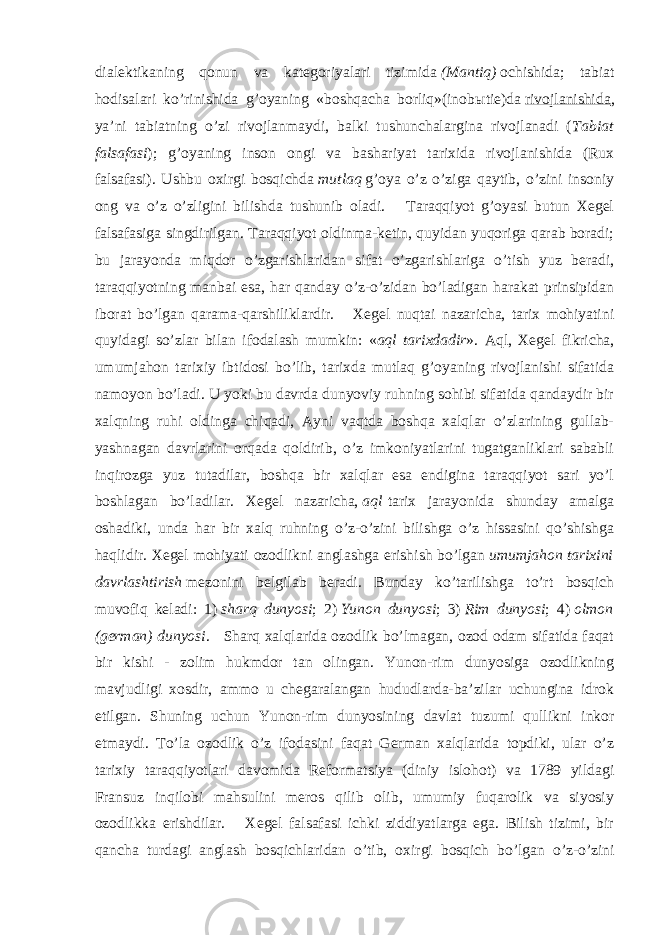 dialektikaning qonun va kategoriyalari tizimida   (Mantiq)   ochishida; tabiat hodisalari ko’rinishida g’oyaning «boshqacha borliq»(inob ы tie)da   rivojlanishida , ya’ni tabiatning o’zi rivojlanmaydi, balki tushunchalargina rivojlanadi ( Tabiat falsafasi ); g’oyaning inson ongi va bashariyat tarixida rivojlanishida (Rux falsafasi). Ushbu oxirgi bosqichda   mutlaq   g’oya o’z o’ziga qaytib, o’zini insoniy ong va o’z o’zligini bilishda tushunib oladi. Taraqqiyot g’oyasi butun Xegel falsafasiga singdirilgan. Taraqqiyot oldinma-ketin, quyidan yuqoriga qarab boradi; bu jarayonda miqdor o’zgarishlaridan sifat o’zgarishlariga o’tish yuz beradi, taraqqiyotning manbai esa, har qanday o’z-o’zidan bo’ladigan harakat prinsipidan iborat bo’lgan qarama-qarshiliklardir. Xegel nuqtai nazaricha, tarix mohiyatini quyidagi so’zlar bilan ifodalash mumkin: « aql tarixdadir ». Aql, Xegel fikricha, umumjahon tarixiy ibtidosi bo’lib, tarixda mutlaq g’oyaning rivojlanishi sifatida namoyon bo’ladi. U yoki bu davrda dunyoviy ruhning sohibi sifatida qandaydir bir xalqning ruhi oldinga chiqadi, Ayni vaqtda boshqa xalqlar o’zlarining gullab- yashnagan davrlarini orqada qoldirib, o’z imkoniyatlarini tugatganliklari sababli inqirozga yuz tutadilar, boshqa bir xalqlar esa endigina taraqqiyot sari yo’l boshlagan bo’ladilar. Xegel nazaricha,   aql   tarix jarayonida shunday amalga oshadiki, unda har bir xalq ruhning o’z-o’zini bilishga o’z hissasini qo’shishga haqlidir. Xegel mohiyati ozodlikni anglashga erishish bo’lgan   umumjahon tarixini davrlashtirish   mezonini belgilab beradi. Bunday ko’tarilishga to’rt bosqich muvofiq keladi: 1)   sharq dunyosi ; 2)   Yunon dunyosi ; 3)   Rim dunyosi ; 4)   olmon (german) dunyosi . Sharq xalqlarida ozodlik bo’lmagan, ozod odam sifatida faqat bir kishi - zolim hukmdor tan olingan. Yunon-rim dunyosiga ozodlikning mavjudligi xosdir, ammo u chegaralangan hududlarda-ba’zilar uchungina idrok etilgan. Shuning uchun Yunon-rim dunyosining davlat tuzumi qullikni inkor etmaydi. To’la ozodlik o’z ifodasini faqat German xalqlarida topdiki, ular o’z tarixiy taraqqiyotlari davomida Reformatsiya (diniy islohot) va 1789 yildagi Fransuz inqilobi mahsulini meros qilib olib, umumiy fuqarolik va siyosiy ozodlikka erishdilar. Xegel falsafasi ichki ziddiyatlarga ega. Bilish tizimi, bir qancha turdagi anglash bosqichlaridan o’tib, oxirgi bosqich bo’lgan o’z-o’zini 