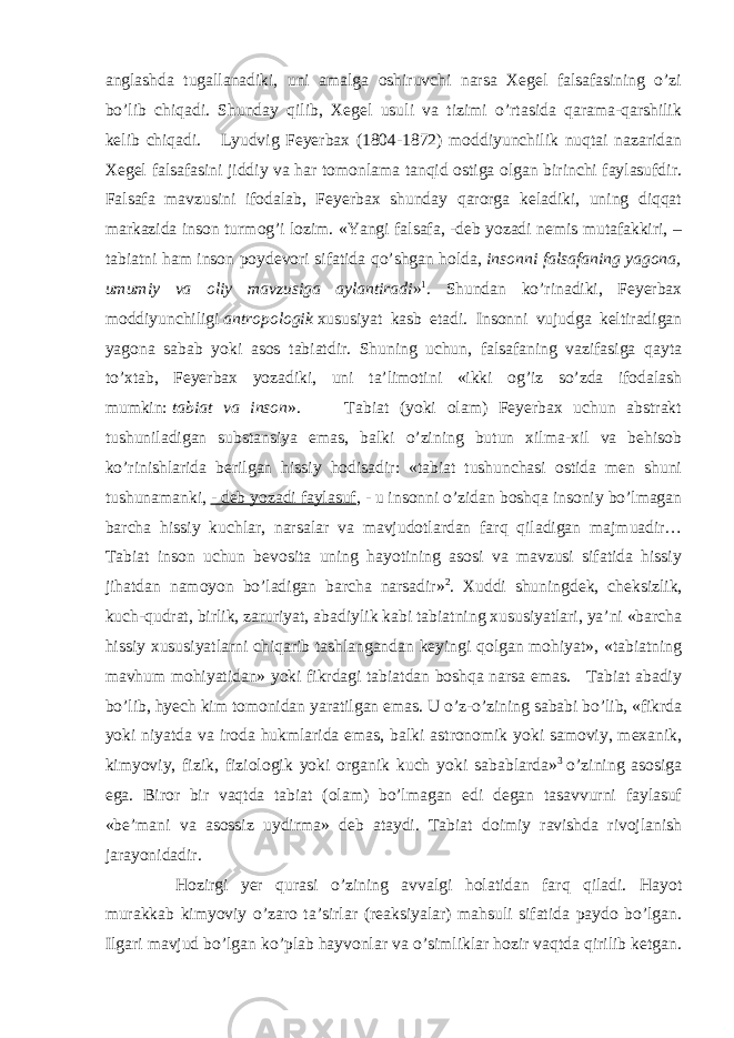 anglashda tugallanadiki, uni amalga oshiruvchi narsa Xegel falsafasining o’zi bo’lib chiqadi. Shunday qilib, Xegel usuli va tizimi o’rtasida qarama-qarshilik kelib chiqadi. Lyudvig Feyerbax (1804-1872) moddiyunchilik nuqtai nazaridan Xegel falsafasini jiddiy va har tomonlama tanqid ostiga olgan birinchi faylasufdir. Falsafa mavzusini ifodalab, Feyerbax shunday qarorga keladiki, uning diqqat markazida inson turmog’i lozim. «Yangi falsafa, -deb yozadi nemis mutafakkiri, – tabiatni ham inson poydevori sifatida qo’shgan holda,   insonni falsafaning yagona, umumiy va oliy mavzusiga aylantiradi » 1 . Shundan ko’rinadiki, Feyerbax moddiyunchiligi   antropologik   xususiyat kasb etadi. Insonni vujudga keltiradigan yagona sabab yoki asos tabiatdir. Shuning uchun, falsafaning vazifasiga qayta to’xtab, Feyerbax yozadiki, uni ta’limotini «ikki og’iz so’zda ifodalash mumkin:   tabiat va inson ». Tabiat (yoki olam) Feyerbax uchun abstrakt tushuniladigan substansiya emas, balki o’zining butun xilma-xil va behisob ko’rinishlarida berilgan hissiy hodisadir: «tabiat tushunchasi ostida men shuni tushunamanki,   - deb yozadi faylasuf , - u insonni o’zidan boshqa insoniy bo’lmagan barcha hissiy kuchlar, narsalar va mavjudotlardan farq qiladigan majmuadir… Tabiat inson uchun bevosita uning hayotining asosi va mavzusi sifatida hissiy jihatdan namoyon bo’ladigan barcha narsadir» 2 . Xuddi shuningdek, cheksizlik, kuch-qudrat, birlik, zaruriyat, abadiylik kabi tabiatning xususiyatlari, ya’ni «barcha hissiy xususiyatlarni chiqarib tashlangandan keyingi qolgan mohiyat», «tabiatning mavhum mohiyatidan» yoki fikrdagi tabiatdan boshqa narsa emas. Tabiat abadiy bo’lib, hyech kim tomonidan yaratilgan emas. U o’z-o’zining sababi bo’lib, «fikrda yoki niyatda va iroda hukmlarida emas, balki astronomik yoki samoviy, mexanik, kimyoviy, fizik, fiziologik yoki organik kuch yoki sabablarda» 3   o’zining asosiga ega. Biror bir vaqtda tabiat (olam) bo’lmagan edi degan tasavvurni faylasuf «be’mani va asossiz uydirma» deb ataydi. Tabiat doimiy ravishda rivojlanish jarayonidadir. Hozirgi yer qurasi o’zining avvalgi holatidan farq qiladi. Hayot murakkab kimyoviy o’zaro ta’sirlar (reaksiyalar) mahsuli sifatida paydo bo’lgan. Ilgari mavjud bo’lgan ko’plab hayvonlar va o’simliklar hozir vaqtda qirilib ketgan. 