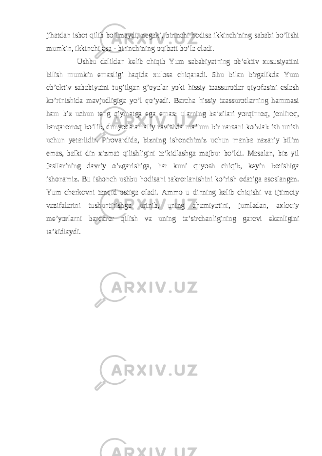 jihatdan isbot qilib bo’lmaydi, negaki, birinchi hodisa ikkinchining sababi bo’lishi mumkin, ikkinchi esa - birinchining oqibati bo’la oladi. Ushbu dalildan kelib chiqib Yum sababiyatning ob’ektiv xususiyatini bilish mumkin emasligi haqida xulosa chiqaradi. Shu bilan birgalikda Yum ob’ektiv sababiyatni tug’ilgan g’oyalar yoki hissiy taassurotlar qiyofasini eslash ko’rinishida mavjudligiga yo’l qo’yadi. Barcha hissiy taassurotlarning hammasi ham biz uchun teng qiymatga ega emas: ularning ba’zilari yorqinroq, jonliroq, barqarorroq bo’lib, dunyoda amaliy ravishda ma’lum bir narsani ko’zlab ish tutish uchun yetarlidir. Pirovardida, bizning ishonchimiz uchun manba nazariy bilim emas, balki din xizmat qilishligini ta’kidlashga majbur bo’ldi. Masalan, biz yil fasllarining davriy o’zgarishiga, har kuni quyosh chiqib, keyin botishiga ishonamiz. Bu ishonch ushbu hodisani takrorlanishini ko’rish odatiga asoslangan. Yum cherkovni tanqid ostiga oladi. Ammo u dinning kelib chiqishi va ijtimoiy vazifalarini tushuntirishga urinib, uning ahamiyatini, jumladan, axloqiy me’yorlarni barqaror qilish va uning ta’sirchanligining garovi ekanligini ta’kidlaydi. 