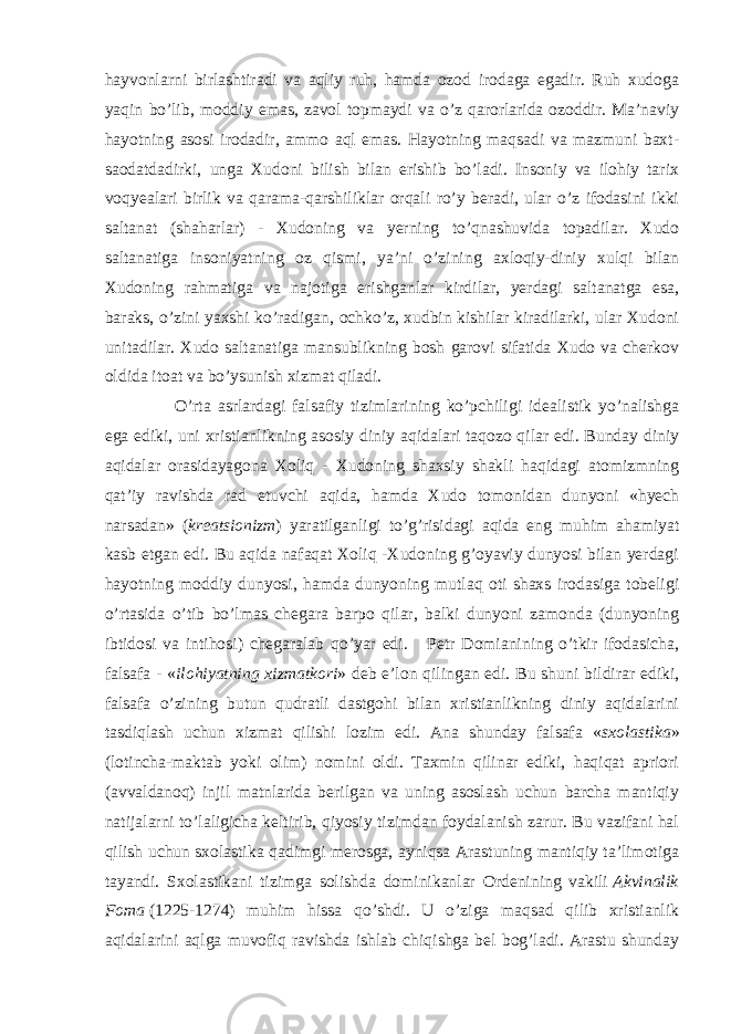 hayvonlarni birlashtiradi va aqliy ruh, hamda ozod irodaga egadir. Ruh xudoga yaqin bo’lib, moddiy emas, zavol topmaydi va o’z qarorlarida ozoddir. Ma’naviy hayotning asosi irodadir, ammo aql emas. Hayotning maqsadi va mazmuni baxt- saodatdadirki, unga Xudoni bilish bilan erishib bo’ladi. Insoniy va ilohiy tarix voqyealari birlik va qarama-qarshiliklar orqali ro’y beradi, ular o’z ifodasini ikki saltanat (shaharlar) - Xudoning va yerning to’qnashuvida topadilar. Xudo saltanatiga insoniyatning oz qismi, ya’ni o’zining axloqiy-diniy xulqi bilan Xudoning rahmatiga va najotiga erishganlar kirdilar, yerdagi saltanatga esa, baraks, o’zini yaxshi ko’radigan, ochko’z, xudbin kishilar kiradilarki, ular Xudoni unitadilar. Xudo saltanatiga mansublikning bosh garovi sifatida Xudo va cherkov oldida itoat va bo’ysunish xizmat qiladi. O’rta asrlardagi falsafiy tizimlarining ko’pchiligi idealistik yo’nalishga ega ediki, uni xristianlikning asosiy diniy aqidalari taqozo qilar edi. Bunday diniy aqidalar orasidayagona Xoliq - Xudoning shaxsiy shakli haqidagi atomizmning qat’iy ravishda rad etuvchi aqida, hamda Xudo tomonidan dunyoni «hyech narsadan» ( kreatsionizm ) yaratilganligi to’g’risidagi aqida eng muhim ahamiyat kasb etgan edi. Bu aqida nafaqat Xoliq -Xudoning g’oyaviy dunyosi bilan yerdagi hayotning moddiy dunyosi, hamda dunyoning mutlaq oti shaxs irodasiga tobeligi o’rtasida o’tib bo’lmas chegara barpo qilar, balki dunyoni zamonda (dunyoning ibtidosi va intihosi) chegaralab qo’yar edi. Petr Domianining o’tkir ifodasicha, falsafa - « ilohiyatning xizmatkori » deb e’lon qilingan edi. Bu shuni bildirar ediki, falsafa o’zining butun qudratli dastgohi bilan xristianlikning diniy aqidalarini tasdiqlash uchun xizmat qilishi lozim edi. Ana shunday falsafa « sxolastika » (lotincha-maktab yoki olim) nomini oldi. Taxmin qilinar ediki, haqiqat apriori (avvaldanoq) injil matnlarida berilgan va uning asoslash uchun barcha mantiqiy natijalarni to’laligicha keltirib, qiyosiy tizimdan foydalanish zarur. Bu vazifani hal qilish uchun sxolastika qadimgi merosga, ayniqsa Arastuning mantiqiy ta’limotiga tayandi. Sxolastikani tizimga solishda dominikanlar Ordenining vakili   Akvinalik Foma   (1225-1274) muhim hissa qo’shdi. U o’ziga maqsad qilib xristianlik aqidalarini aqlga muvofiq ravishda ishlab chiqishga bel bog’ladi. Arastu shunday 